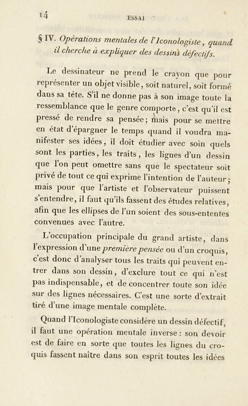 ESSAI ' s4 § IV. Opérations mentales cle l’iconotogiste, quand il cherche à expliquer des dessins défectifs. Le dessinateur ne prend le crayon que pour représenter un objet visible, soit naturel, soit formé dans sa tête. S’il ne donne pas à son image toute la ressemblance que le genre comporte, c’est qu’il est pressé de rendre sa pensée; mais pour se mettre en état d’épargner le temps quand il voudra ma- nifester ses idées, il doit étudier avec soin quels sont les parties, les traits, les lignes d’un dessin que 1 on peut omettre sans que le spectateur soit privé de tout ce qui exprime l’intention de l’auteur; mais pour que 1 artiste et l’observateur puissent s entendre, il faut qu ils fassent des études relatives, afin que les ellipses de 1 un soient des sous-ententes convenues avec l’autre. L’occupation principale du grand artiste, dans l’expression d’une première pensée ou d’un croquis, c est donc d analyser tous les traits qui peuvent en- trer dans son dessin, d’exclure tout ce qui n’est pas indispensable, et déconcentrer toute son idée sur des lignes necessaires. C est une sorte d’extrait tiré d’une image mentale complète. Quand l’Iconologiste considère un dessin défectif, il faut une opération mentale inverse : son devoir est de faire en sorte que toutes les lignes du cro- quis fassent naître dans son esprit toutes les idées