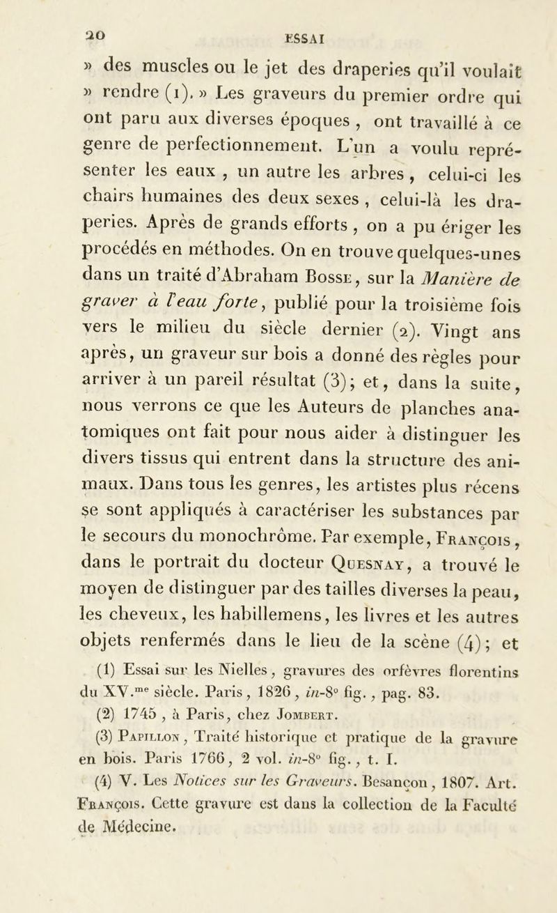 » des muscles ou le jet des draperies qu’il voulait » rendre (i). » Les graveurs du premier ordre qui ont paru aux diverses époques , ont travaillé à ce genre de perfectionnement. L’un a voulu repré- senter les eaux , un autre les arbres , celui-ci les chairs humaines des deux sexes , celui-là les dra- peries. Après de grands efforts , on a pu ériger les procédés en méthodes. On en trouve quelques-unes dans un traité d’Abraham Bosse, sur la Manière de graver à T eau forte, publié pour la troisième fois vers le milieu du siècle dernier (2). Vingt ans après, un graveur sur bois a donné des règles pour arriver à un pareil résultat (3); et, dans la suite, nous verrons ce que les Auteurs de planches ana- tomiques ont fait pour nous aider à distinguer les divers tissus qui entrent dans la structure des ani- maux. Dans tous les genres, les artistes plus récens se sont appliqués à caractériser les substances par le secours du monochrome. Par exemple, François , dans le portrait du docteur Quesnay, a trouvé le moyen de distinguer par des tailles diverses la peau, les cheveux, les hahillemens, les livres et les autres objets renfermés dans le lieu de la scène (4) ; et (1) Essai sur les Nielles, gravures des orfèvres florentins du XV.me siècle. Paris , 1826 , in-8° fig., pag. 83. (2) 1745 , à Paris, chez Jombert. (3) Papillon , Traité historique et pratique de la gravure en bois. Paris 1766, 2 vol. f/?-8° fig., t. I. (4) V. Les Notices sur tes Graveurs. Besançon, 1807. Art. François. Cette gravure est dans la collection de la Faculté de Médecine.
