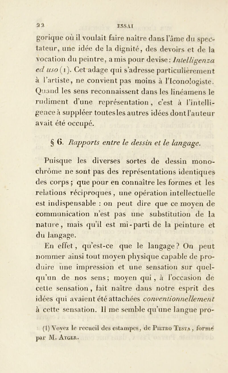 gorique ou il voulait faire naître dans l ame du spec- tateur, une idée de la dignité, des devoirs et de la vocation du peintre, amis pour devise: lntelligenza ed uso(i). Cet adage qui s’adresse particulièrement à l’artiste, ne convient pas moins à l’Iconoîogiste. Quand les sens reconnaissent dans les linéamens le rudiment d’une représentation, c’est à l’intelli- gence à suppléer toutes les autres idées dont l’auteur avait été occupé. § 6. Rapports entre le dessin et le langage. Puisque les diverses sortes de dessin mono- chrome ne sont pas des représentations identiques des corps ; que pour en connaître les formes et les relations réciproques, une opération intellectuelle est indispensable : on peut dire que ce moyen de communication n’est pas une substitution de la nature, mais qu’il est mi-parti de la peinture et du lan^açe. c» O En effet, qu’est-ce que le langage ? On peut nommer ainsi tout moyen physique capable de pro- duire une impression et une sensation sur quel- qu’un de nos sens; moyen qui, à l’occasion de cette sensation , fait naître dans notre esprit des idées qui avaient été attachées conventionnellement à cette sensation. 11 me semble qu’une langue pro- (l) Vovez le recueil des estampes, de Pietro Testa , formé par M. Àtger.