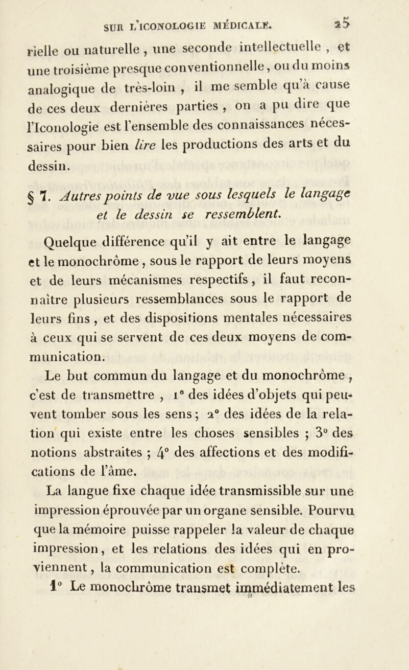 rielle ou naturelle , une seconde intellectuelle , çt une troisième presque conventionnelle, ou du moins analogique de très-loin , il me semble qu à cause de ces deux dernières parties , on a pu dire que Flconologie est l’ensemble des connaissances néces- saires pour bien lire les productions des arts et du dessin. § 7. Autres points de vue sous lesquels le langage et le dessin se ressemblent. Quelque différence qu’il y ait entre le langage et le monochrome , sous le rapport de leurs moyens et de leurs mécanismes respectifs, il faut recon- naître plusieurs ressemblances sous le rapport de leurs fins, et des dispositions mentales nécessaires à ceux qui se servent de ces deux moyens de com- munication. Le but commun du langage et du monochrome , c’est de transmettre , i° des idées d’objets qui peu- vent tomber sous les sens; 20 des idées de la rela- tion qui existe entre les choses sensibles ; 3° des notions abstraites ; 4° des affections et des modifi- cations de Famé. La langue fixe chaque idée transmissible sur une impression éprouvée par un organe sensible. Pourvu que la mémoire puisse rappeler la valeur de chaque impression, et les relations des idées qui en pro- viennent , la communication est complète. 1° Le monochrome transmet immédiatement les