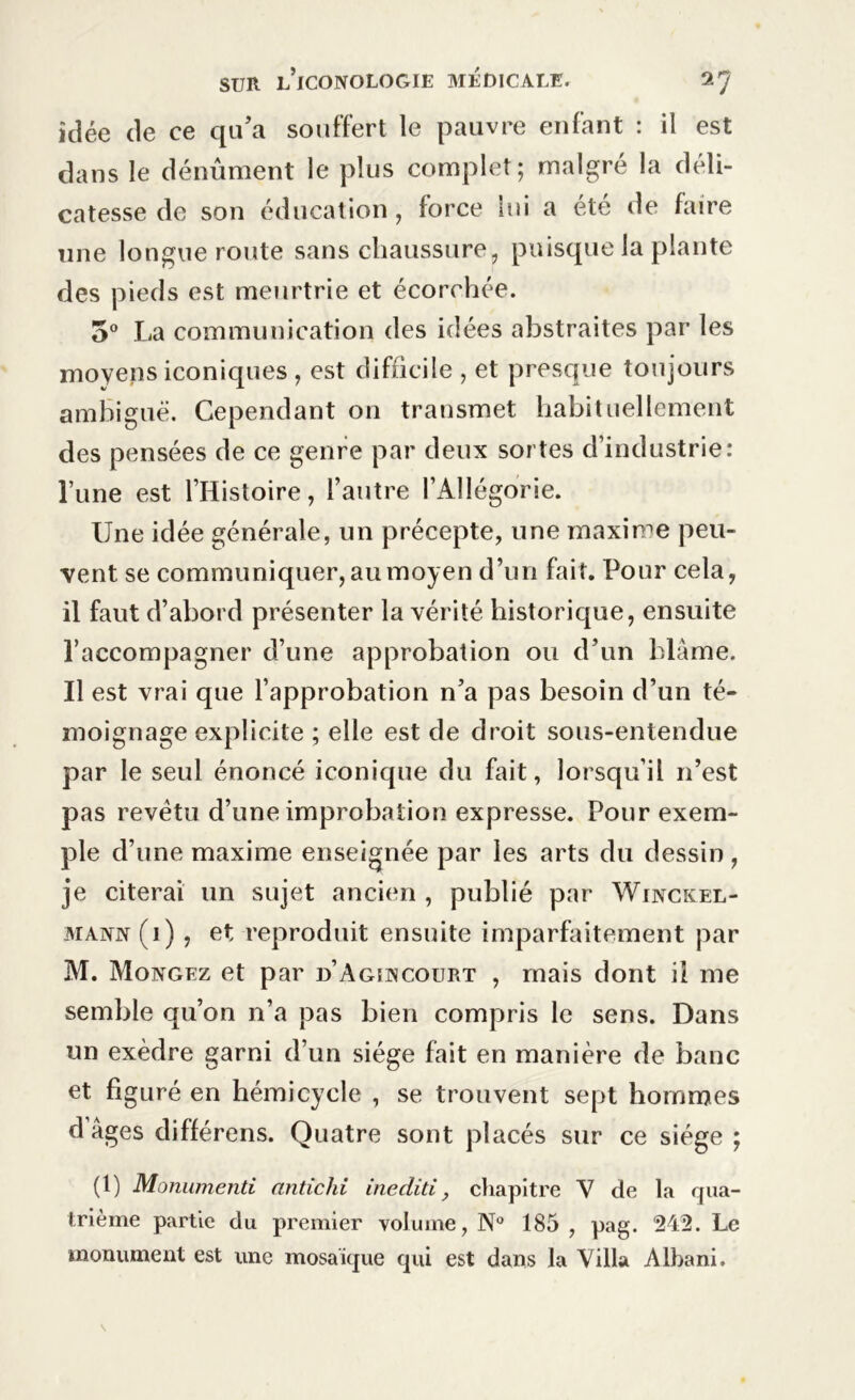 idée de ce qu’a souffert le pauvre enfant : il est dans le dénûment le plus complet; malgré la déli- catesse de son éducation, force lui a été de faire une longue route sans chaussure, puisque la plante des pieds est meurtrie et écorchée. 5° La communication des idées abstraites par les moyens iconiques , est difficile , et presque toujours ambiguë. Cependant on transmet habituellement des pensées de ce genre par deux sortes d’industrie: l’une est l’Histoire, l’autre l’Allégorie. Une idée générale, un précepte, une maxime peu- vent se communiquer, au moyen d’un fait. Pour cela, il faut d’abord présenter la vérité historique, ensuite l’accompagner d’une approbation ou d’un blâme. Il est vrai que l’approbation n’a pas besoin d’un té- moignage explicite ; elle est de droit sous-entendue par le seul énoncé iconique du fait, lorsqu’il 11’est pas revêtu d’une improbation expresse. Pour exem- ple d’une maxime enseignée par les arts du dessin, je citerai un sujet ancien , publié par Winckel- mavn (i) , et reproduit ensuite imparfaitement par M. Mongez et par d’Aguvcourt , mais dont il me semble qu’on n’a pas bien compris le sens. Dans un exèdre garni d’un siège fait en manière de banc et figuré en hémicycle , se trouvent sept hommes d âges différens. Quatre sont placés sur ce siège ; (1) Monumenti antichi inediti, chapitre V de la qua- trième partie du premier volume, N° 185 , pag. 242. Le monument est une mosaïque qui est dans la Villa Albani.