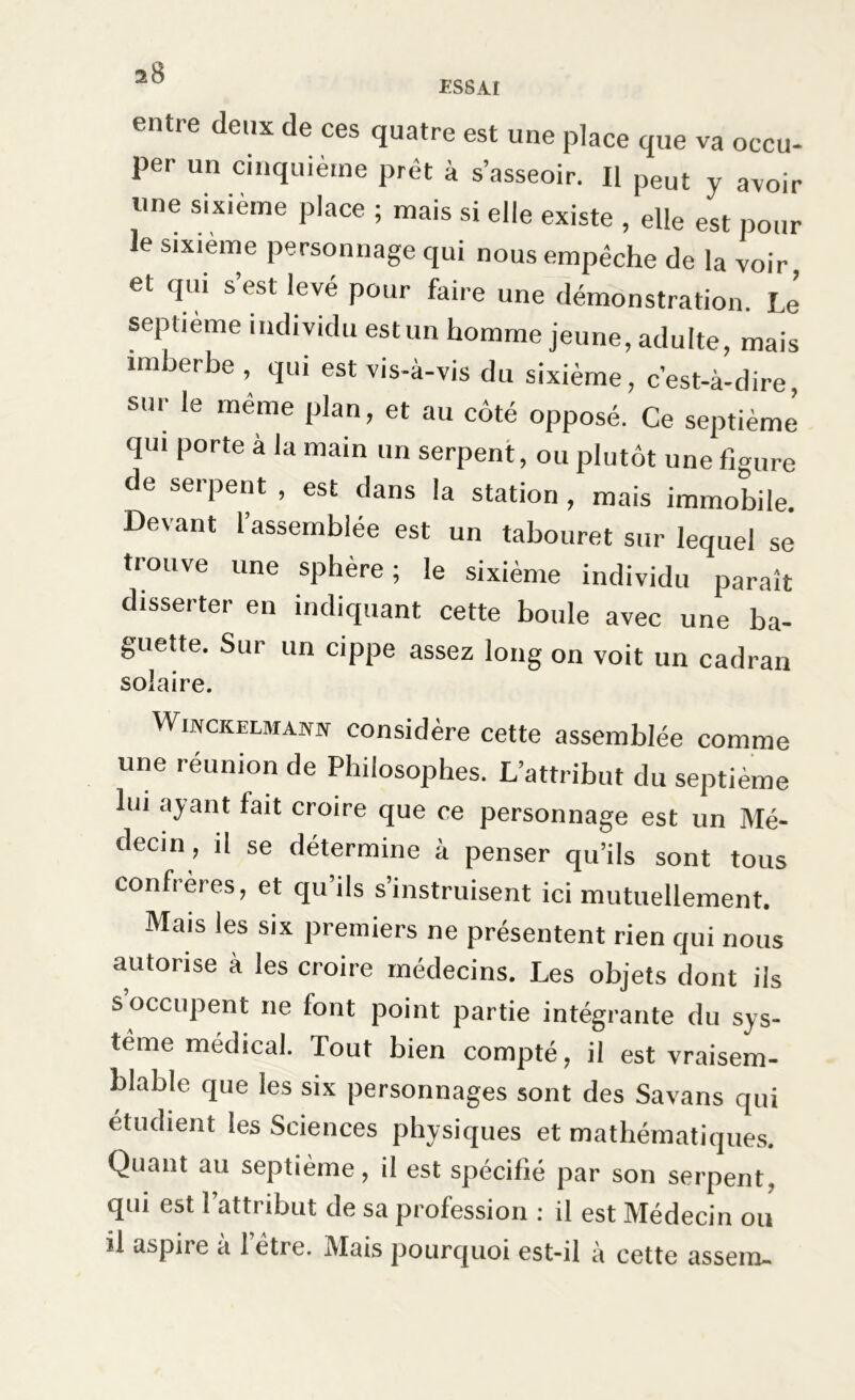 entre deux de ces quatre est une place que va occu- per un cinquième prêt à s’asseoir. Il peut y avoir une sixième place ; mais si elle existe , elle est pour le sixième personnage qui nous empêche de la voir, et qui s’est levé pour faire une démonstration. Le septième individu est un homme jeune, adulte, mais imberbe , qui est vis-à-vis du sixième, c’est-à-dire sur le même plan, et au côté opposé. Ce septième qui porte à la main un serpent, ou plutôt une figure de serpent , est dans la station , mais immobile. Devant l’assemblée est un tabouret sur lequel se trouve une sphère; le sixième individu paraît disserter en indiquant cette boule avec une ba- guette. Sur un cippe assez long on voit un cadran solaire. Winckelmann considère cette assemblée comme une réunion de Philosophes. L’attribut du septième lui ayant fait croire que ce personnage est un Mé- decin, il se détermine à penser qu’ils sont tous confrères, et qu ils s’instruisent ici mutuellement. Mais les six premiers ne présentent rien qui nous autorise à les croire médecins. Les objets dont ils s occupent ne font point partie intégrante du sys- tème médical. Tout bien compté, il est vraisem- blable que les six personnages sont des Savans qui étudient les Sciences physiques et mathématiques. Quant au septième, il est spécifié par son serpent, qui est l’attribut de sa profession : il est Médecin ou