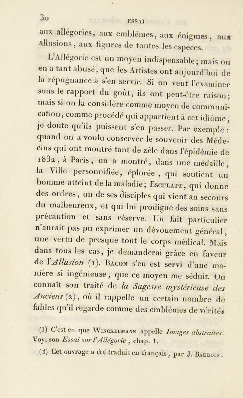 ESSAI aux allégories, aux emblèmes, aux énigmes, aux allusions , aux figures de toutes les espèces. L’Allégorie est un moyen indispensable; mais on en a tant abusé, que les Artistes ont aujourd’hui de la répugnance à s’en servir. Si on veut l’examiner sous le rapport du goût, ils ont peut-être raison; mais si on la considère comme moyen de communi- cation, comme procédé qui appartient a cet idiome, je doute qu’ils puissent s’en passer. Par exemple : quand on a voulu conserver le souvenir des Méde- cins qui ont montré tant de zèle dans l’épidémie de i832, à Paris, on a montré, dans une médaille, la Ville personnifiée, éplorée , qui soutient un homme atteint de la maladie; Esculape, qui donne des ordres, un de ses disciples qui vient au secours du malheureux, et qui lui prodigue des soins sans précaution et sans réserve. Un fait particulier n aurait pas pu exprimer un dévouement général, une vertu de presque tout le corps médical. Mais dans tous les cas, je demanderai grâce en faveur de XAllusion (i). Bacon s’en est servi d’une ma- niéré si ingénieuse, que ce moyen me séduit. On connaît son traité de la Sagesse mystérieuse des Anciens (2), où il rappelle un certain nombre de fables qu il regarde comme des emblèmes de vérités (1) C’est ce que Winckeliwann appelle Images abstraites. Voy. son Essai sur IAllégorie , chap. 1. (^) Let ouvrage a été traduit en français, par J. B au do 1.y.