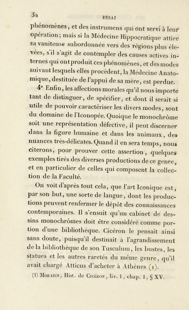 phénomènes, et des instrumens qui ont servi à leur opération; mais si la Médecine Hippocratique attire sa vaniteuse subordonnée vers des régions plus éle- vées, s il s agit de contempler des causes actives in- ternes qui ontproduit ces phénomènes, et des modes suivant lesquels elles procèdent, la Médecine Anato- mique, destituée de l’appui de sa mère, est perdue. 4 Enfin, les affections morales qu’il nous importe tant de distinguer, de spécifier, et dont il serait si utile de pouvoir caractériser les divers modes, sont du domaine de 1 Iconopée. Quoique le monochrome soit une représentation défective, il peut discerner dans la figure humaine et dans les animaux, des nuances ti ès-délicates. Quand il en sera temps, nous citerons, pour prouver cette assertion, quelques exemples tirés des diverses productions de ce genre, et en particulier de celles qui composent la collec- tion de la Faculté. O11 voit d après tout cela, que l’art Iconique est, par son but, une sorte de langue, dont les produc- tions peuvent renfermer le dépôt des connaissances contemporaines. Il s’ensuit qu’un cabinet de des- sins monochromes doit être considéré comme por- tion dune bibliothèque. Cicéron le pensait ainsi sans doute, puisqu il destinait à l’agrandissement de la bibliothèque de son Tusculum, les bustes, les statues et les autres raretés du même genre, qu’il avait chargé Atticus d’acheter à Athènes (i).