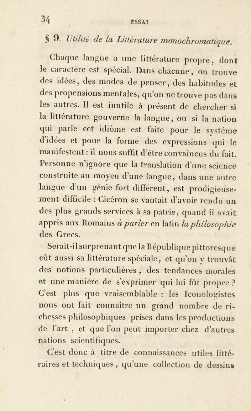 ESSAI § 9. Utilité de la Littérature monochromatique. Chaque langue a une littérature propre, dont le cai actèi e est spécial. Dans chacune, on trouve des idées, des modes de penser, des habitudes et des propensions mentales, qu’on ne trouve pas dans les autres. Il est inutile à présent de chercher si la littérature gouverne la langue, ou si la nation qui parle cet idiome est faite pour le svstème d’idées et pour la forme des expressions qui le manifestent : il nous suffit detre convaincus du fait. Personne n’ignore que la translation d’une science construite au moyen d’une langue, dans une autre langue d’un génie fort différent, est prodigieuse- ment difficile : Cicéron se vantait d’avoir rendu un des plus grands services à sa patrie, quand il avait appris aux Romains à parler en latin la philosophie des Grecs. Serait-il surprenant que la République pittoresque eût aussi sa littérature spéciale, et qu’on y trouvât des notions particulières , des tendances morales et une manière de s’exprimer qui lui fût propre ? C’est plus que vraisemblable : les Iconologistes nous ont fait connaître un grand nombre de ri- chesses philosophiques prises dans les productions de l’art , et que l’on peut importer chez d’autres nations scientifiques. C’est donc à titre de connaissances utiles litté- raires et techniques , qu’une collection de dessins