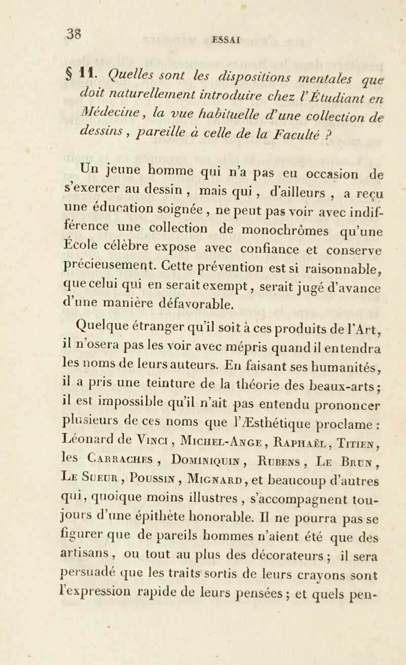 ESSAI § 11. Quelles sont les dispositions mentales que doit naturellement introduire chez VÉtudiant en Médecine, la vue habituelle d'une collection de dessins, pareille à celle de la Faculté ? Un jeune homme qui n’a pas eu occasion de sexeicer au dessin , mais qui , d’ailleurs , a reçu une éducation soignée , ne peut pas voir avec indif- férence une collection de monochromes qu’une Ucole célèbre expose avec confiance et conserve précieusement. Cette prévention est si raisonnable, que celui qui en serait exempt, serait jugé d’avance d’une manière défavorable. Quelque étranger qu’il soit à ces produits de l’Art, il n osera pas les voir avec mépris quand il entendra les noms de leurs auteurs. En faisant ses humanités, il a pi is une teinture de la théorie des beaux-arts ; il est impossible quil n ait pas entendu prononcer plusieurs de ces noms que l’Æstbétique proclame : Leon ai d de Vinci , Michel-Ange, Raphaël, Titien, les C.ARRACHES , DoMINIQTJIN , RüBENS, Le RrüN , Le Sueur , Poussin , Mignard, et beaucoup d’autres qui, quoique moins illustres , s’accompagnent tou- jours d une épithète honorable. Il ne pourra pas se figurer que de pareils hommes n’aient été que des artisans, ou tout au plus des décorateurs; il sera persuadé que les traits sortis de leurs crayons sont l’expression rapide de leurs pensées ; et quels pen-