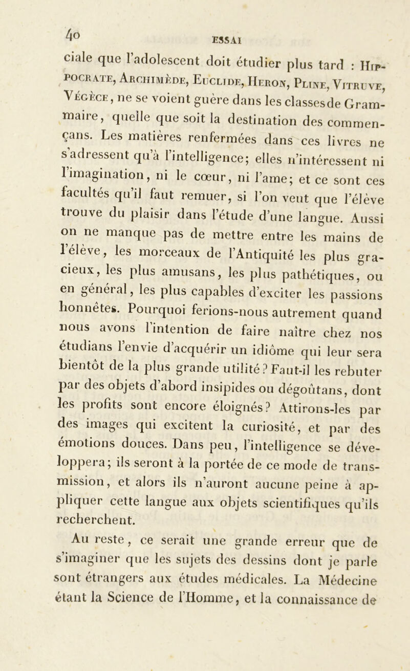 ciale que l’adolescent doit étudier plus tard : Hip- pocrate, Archimède, Eiicli.de, Héron, Pline, Vitruve, Végèce , ne se voient guère dans les classesde Gram- maire, quelle que soit la destination des coramen- çans. Les matières renfermées dans ces livres ne s’adressent qu’à l’intelligence; elles n’intéressent ni 1 imagination, ni le cœur, ni lame; et ce sont ces facultés qu’il faut remuer, si l’on veut que l’élève trouve du plaisir dans l’étude d’une langue. Aussi on ne manque pas de mettre entre les mains de l’élève, les morceaux de l’Antiquité les plus gra- cieux, les plus amusans, les plus pathétiques, ou en général, les plus capables d’exciter les passions honnêtes. Pourquoi ferions-nous autrement quand nous avons l’intention de faire naître chez nos étudians 1 envie d acquérir un idiome qui leur sera bientôt de la plus grande utilité ? Faut-il les rebuter par des objets d abord insipides ou dégoûtans, dont les profits sont encore éloignés? Attirons-Ies par des images qui excitent la curiosité, et par des émotions douces. Dans peu, l’intelligence se déve- loppera; ils seront à la portée de ce mode de trans- mission, et alors ils n’auront aucune peine à ap- pliquer cette langue aux objets scientifiques qu’ils recherchent. Au reste, ce serait une grande erreur que de s’imaginer que les sujets des dessins dont je parle sont étrangers aux études médicales. La Médecine étant la Science de 1 Homme, et la connaissance de