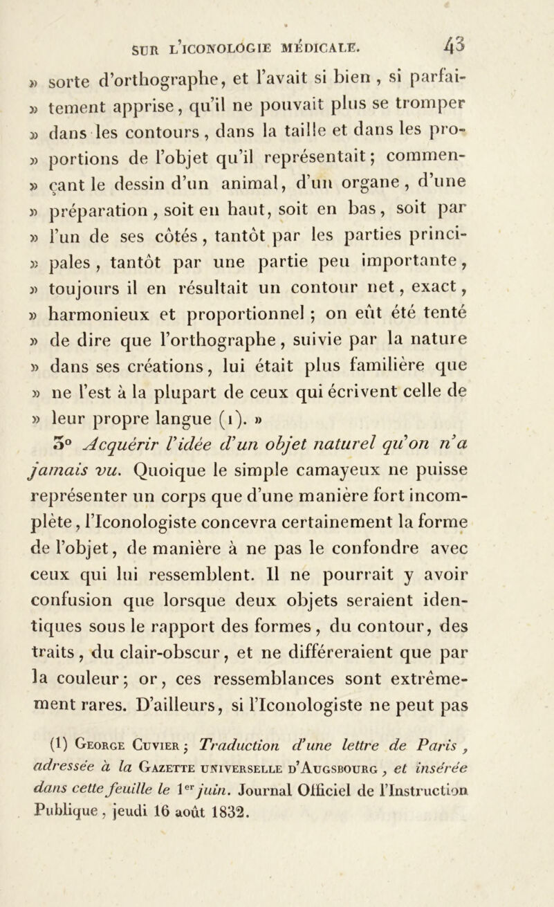 » sorte d’orthographe, et l’avait si bien , si parlai- » tement apprise, qu’il ne pouvait plus se tromper 3) dans les contours, dans la taille et dans les pro- 3> portions de l’objet qu’il représentait; commen- » çant le dessin d’un animal, d’un organe, d’une » préparation , soit en haut, soit en bas, soit par » l’un de ses cotés, tantôt par les parties princi- 3î pales , tantôt par une partie peu importante, 3) toujours il en résultait un contour net, exact, )) harmonieux et proportionnel ; on eût été tenté 3> de dire que l’orthographe, suivie par la nature » dans ses créations, lui était plus familière que 3) ne l’est à la plupart de ceux qui écrivent celle de 33 leur propre langue (i). » 5° Acquérir Vidée d'un objet naturel quon n a jamais vu. Quoique le simple camayeux ne puisse représenter un corps que d’une manière fort incom- plète , l’Iconologiste concevra certainement la forme de l’objet, de manière à ne pas le confondre avec ceux qui lui ressemblent. Il ne pourrait y avoir confusion que lorsque deux objets seraient iden- tiques sous le rapport des formes , du contour, des traits, du clair-obscur, et ne différeraient que par la couleur; or, ces ressemblances sont extrême- ment rares. D’ailleurs, si l’Iconologiste ne peut pas (1) George Cuvier ; Traduction d’une lettre de Paris , adressée à la Gazette universelle d’Augsbourg , et insérée dans cette feuille le 1er juin. Journal Officiel de l’Instruction Publique, jeudi 16 août 1832.