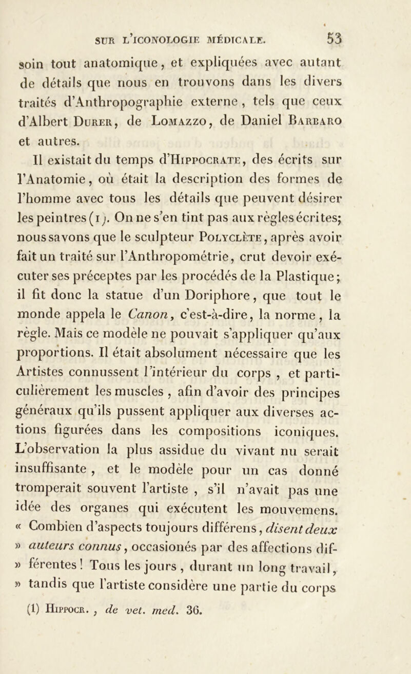 soin tout anatomique, et expliquées avec autant de détails que nous en trouvons dans les divers traités d’Anthropographie externe , tels que ceux d’Albert Durer, de Lomazzo, de Daniel Barearo et autres. Il existait du temps d’HippocRATE, des écrits sur l’Anatomie, où était la description des formes de l’homme avec tous les détails que peuvent désirer les peintres (i). On ne s’en tint pas aux règles écrites; nous savons que le sculpteur Polyclète, après avoir fait un traité sur l’Anthropométrie, crut devoir exé- cuter ses préceptes par les procédés de la Plastique; il fit donc la statue d’un Doriphore, que tout le monde appela le Canon, c’est-à-dire, la norme, la règle. Mais ce modèle ne pouvait s’appliquer qu’aux proportions. Il était absolument nécessaire que les Artistes connussent l’intérieur du corps , et parti- culièrement les muscles, afin d’avoir des principes généraux qu’ils pussent appliquer aux diverses ac- tions figurées dans les compositions iconiques. L’observation la plus assidue du vivant nu serait insuffisante , et le modèle pour un cas donné tromperait souvent l’artiste , s’il n’avait pas une idée des organes qui exécutent les mouvemens. « Combien d’aspects toujours différens, disent deux » auteurs connus, occasionés par des affections dif- » férentes! Tous les jours , durant un long travail, » tandis que 1 artiste considéré une partie du corps (1) Hippocr. ; de vet. med. 36.