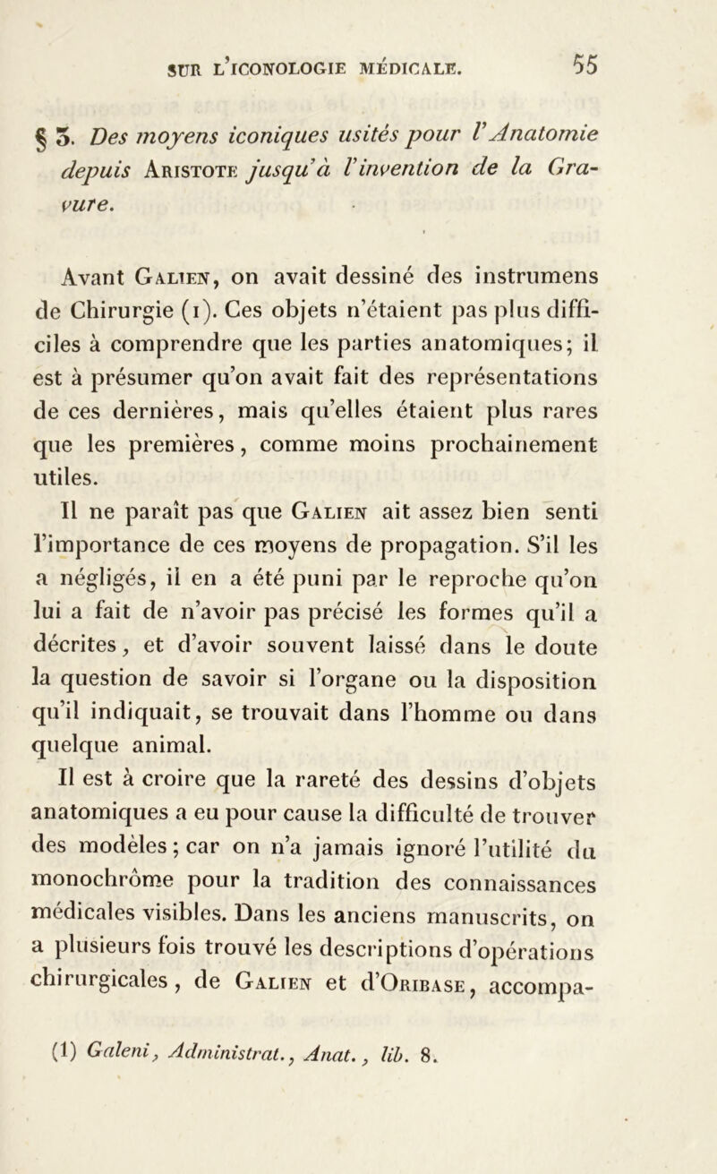 § 5. Des moyens iconiques usités pour V Anatomie depuis Aristote jusqu à Vinvention de la Gra- vure. » Avant Galien, on avait dessiné des instrumens de Chirurgie (i). Ces objets n’étaient pas plus diffi- ciles à comprendre que les parties anatomiques; il est à présumer qu’on avait fait des représentations de ces dernières, mais qu’elles étaient plus rares que les premières, comme moins prochainement utiles. Il ne paraît pas que Galien ait assez bien senti l’importance de ces moyens de propagation. S’il les a négligés, il en a été puni par le reproche qu’on lui a fait de n’avoir pas précisé les formes qu’il a décrites, et d’avoir souvent laissé dans le doute la question de savoir si l’organe ou la disposition qu’il indiquait, se trouvait dans l’homme ou dans quelque animal. Il est à croire que la rareté des dessins d’objets anatomiques a eu pour cause la difficulté de trouver des modèles ; car on n’a jamais ignoré l’utilité du monochrome pour la tradition des connaissances médicales visibles. Dans les anciens manuscrits, on a plusieurs fois trouvé les descriptions d’opérations chirurgicales, de Galien et dOribase, accompa- (1) Galeni, Administrât., Anat., lib. 8.