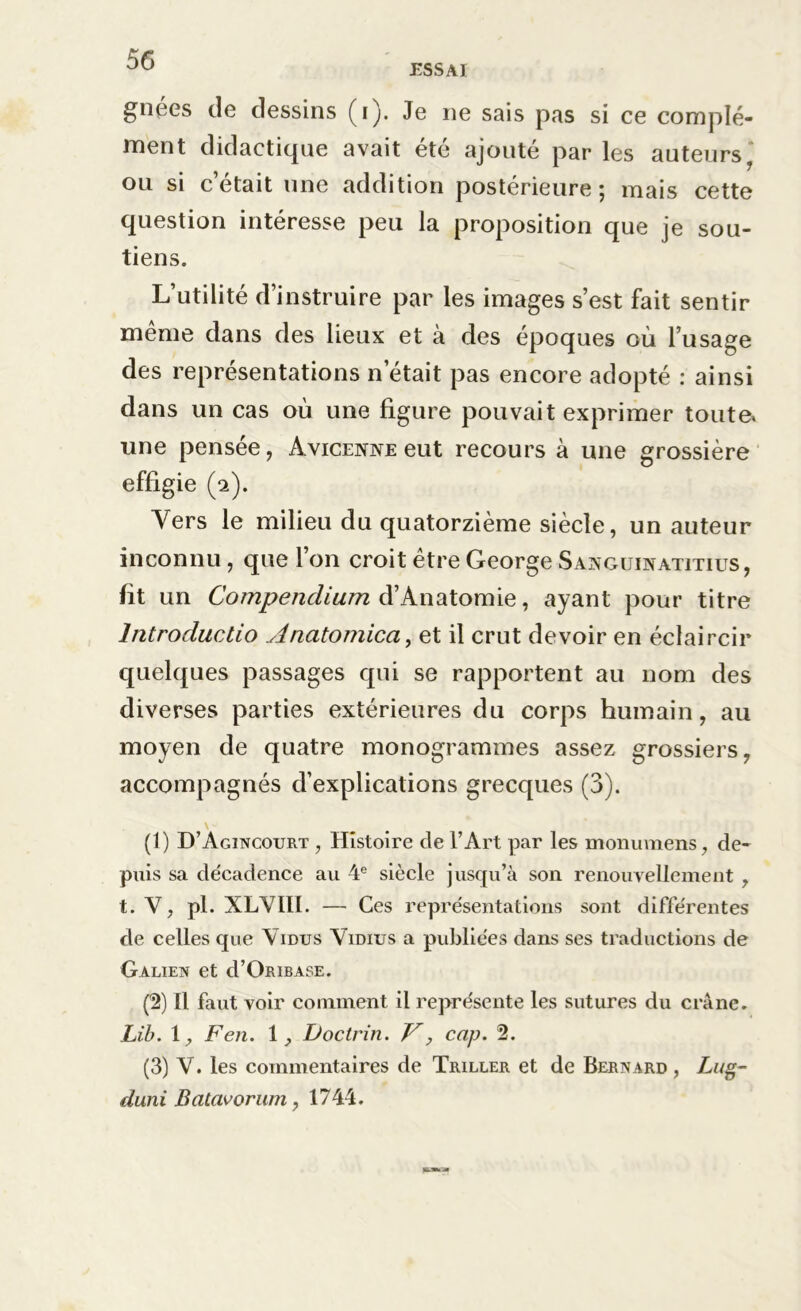 ESSAI gnées de dessins (i). Je ne sais pas si ce complé- ment didactique avait été ajouté par les auteurs ' ou si c’était une addition postérieure; mais cette question intéresse peu la proposition que je sou- tiens. L’utilité d’instruire par les images s’est fait sentir même dans des lieux et à des époques où l’usage des représentations n était pas encore adopté : ainsi dans un cas où une figure pouvait exprimer toute, une pensée, Avicenne eut recours à une grossière effigie (2). Vers le milieu du quatorzième siècle, un auteur inconnu, que l’on croit être George Sanguinatitius, fit un Compendium d’Anatomie, ayant pour titre lntroductio Anatomica, et il crut devoir en éclaircir quelques passages qui se rapportent au nom des diverses parties extérieures du corps humain, au moyen de quatre monogrammes assez grossiers7 accompagnés d’explications grecques (3). (1) D’Agincourt , Histoire de l’Art par les monuraens, de- puis sa de'cadence au 4e siècle jusqu’à son renouvellement , t. V, pl. XLVIII. — Ces représentations sont différentes de celles que \ idus Vidius a publiées dans ses traductions de Galien et d’OniBASE. (2) Il faut voir comment il représente les sutures du crâne. Lib. G F en. \ } Doctrin. V, cap. 2. (3) V. les commentaires de Triller et de Bernard , Lug- duni Batavorum, 1744.