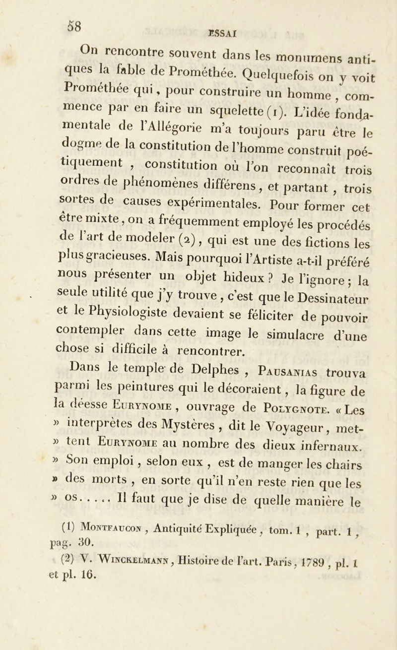 On rencontre souvent clans les monnmens anti- ques la fable de Prométhée. Quelquefois on y voit Prométhée qui, pour construire un homme , com- mence par en faire un squelette (i). L’idée fonda- mentale de l’Allégorie m’a toujours paru être le dogme de la constitution de l’homme construit poé- tiquement , constitution où l’on reconnaît trois ordres de phénomènes différens, et partant , trois sortes de causes expérimentales. Pour former cet être mixte, on a fréquemment employé les procédés de I art de modeler (2) , qui est une des fictions les plus gracieuses. Mais pourquoi l’Artiste a-t-il préféré nous présenter un objet hideux ? Je l’ignore ; la seule utilité que j’y trouve, c’est que le Dessinateur et le Physiologiste devaient se féliciter de pouvoir contempler dans cette image le simulacre d’une chose si difficile à rencontrer. Dans le temple de Delphes , Pausanias trouva parmi les peintures qui le décoraient, la figure de la déesse Eurynome , ouvrage de Polygnote. « Les interprètes des Mystères , dit le Voyageur, met- » tent Eurynome au nombre des dieux infernaux. » Son emploi, selon eux , est de manger les chairs » des morts , en sorte qu’il n’en reste rien que les » os Il faut que je dise de quelle manière le (1) Montfaucon , Antiquité Expliquée , tom. 1 , part. 1 pag. 30. (2) V. Winckelmann, Histoire de l’art. Paris , 1789 , pi. 1 et pl. 1(3.
