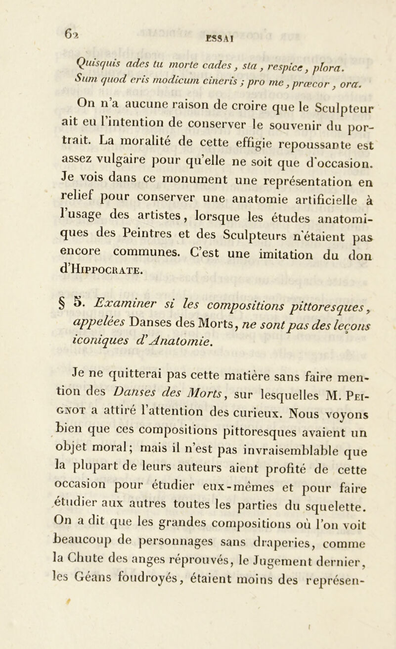 61 ESSAI Quisquis ades tu morte cades, sla, respice, plora. Sum quod erls modicum cineris ; pro me, prœcor , ora. On n o. aucune laison de croire que le Sculpteur ait eu l’intention de conserver le souvenir du por- tiait. La moralité de cette effigie repoussante est assez vulgaire pour quelle ne soit que d'occasion. Je vois dans ce monument une représentation en relief pour conserver une anatomie artificielle à 1 usage des artistes, lorsque les études anatomi- ques des Peintres et des Sculpteurs n'étaient pas encore communes. C’est une imitation du don d’HlPPOCRATE. § S. Examiner si les compositions pittoresques, appelées Danses des Morts, ne sont pas des leçons iconiques d’Anatomie. Je ne quitterai pas cette matière sans faire men- tion des Danses des Morts, sur lesquelles M. Pei- gnot a attiie 1 attention des curieux. Nous voyons bien que ces compositions pittoresques avaient un objet moral; ruais il n est pas invraisemblable que la plupart de leurs auteurs aient profité de cette occasion pour étudier eux-memes et pour faire étudier aux autres toutes les parties du squelette. On a dit que les grandes compositions où l’on voit beaucoup de personnages sans draperies, comme la Chute des anges réprouvés, le Jugement dernier, les Géans foudroyés, étaient moins des représen- (