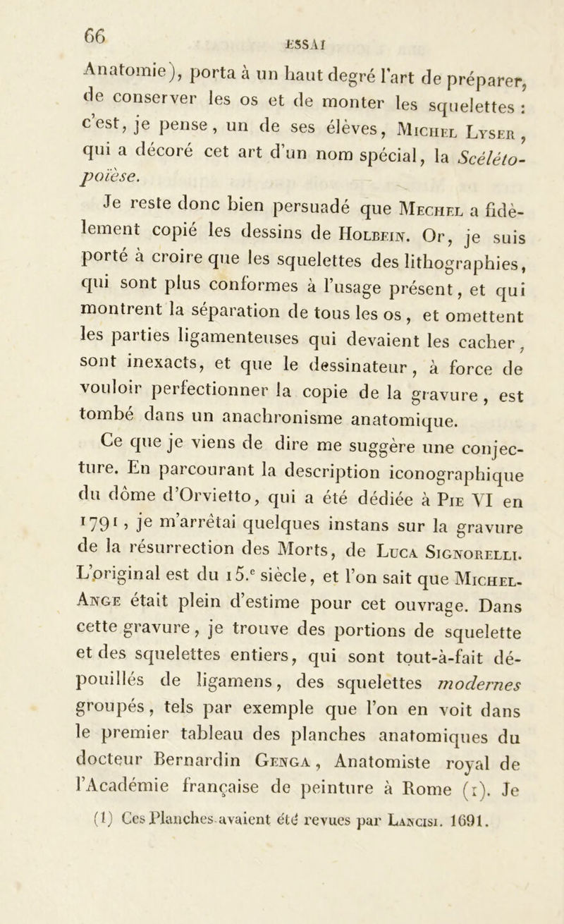 MSA/ Anatomie), porta à un haut degré lart de préparer, de conserver les os et de monter les squelettes : c est, je pense, un de ses élèves, Michel Lyser , qui a décoré cet art d’un nom spécial, la Scélélo- poïèse. Je reste donc bien persuadé que Mechel a fidè- lement copié les dessins de Holbein. Or, je suis porté à croire que les squelettes des lithographies, qui sont plus conformes à l’usage présent, et qui montient la séparation de tous les os , et omettent les parties ligamenteuses qui devaient les cacher. sont inexacts, et que le dessinateur, à force de \oulou pei lectionner la copie de la gravure , est tombé dans un anachronisme anatomique. Ce que je viens de dire me suggère une conjec- ture. En parcourant la description iconographique du dôme d’Orvietto, qui a été dédiée à Pie VI en I79I > je m’arrêtai quelques instans sur la gravure de la résurrection des Morts, de Luca Signorelli. L’priginal est du i5.e siècle, et l’on sait que Michel- Ange était plein d estime pour cet ouvrage. Dans cette gravure, je trouve des portions de squelette et des squelettes entiers, qui sont tout-à-fait dé- pouillés de ligamens, des squelettes modernes groupés, tels par exemple que l’on en voit dans le premier tableau des planches anatomiques du docteur Bernardin Genga , Anatomiste royal de l’Académie française de peinture à Rome (r). Je (1) Ces Planches-avaient été revues par Laincisi. 1691.