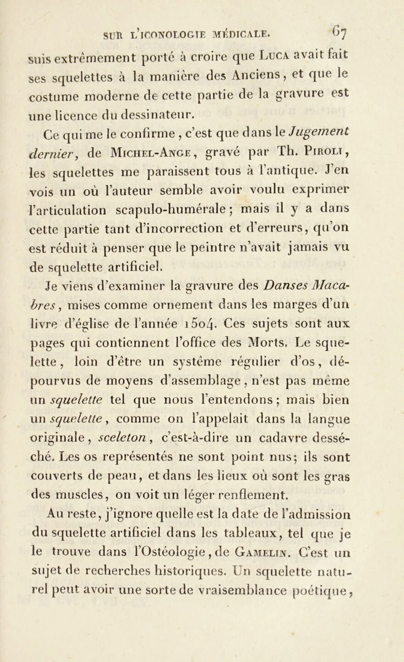 suis extrêmement porté à croire que Luca avait fait ses squelettes à la manière des Anciens, et que le costume moderne de cette partie de la gravure est une licence du dessinateur. Ce qui me le confirme , c’est que dans 1 e Jugement dernier, de Michel-Ange, gravé par Th. Pirolt, les squelettes me paraissent tous à l’antique. J’en vois un où l’auteur semble avoir voulu exprimer l’articulation scapulo-humérale ; mais il y a dans cette partie tant d’incorrection et d’erreurs, qu’on est réduit à penser que le peintre n’avait jamais vu de squelette artificiel. Je viens d’examiner la gravure des Danses Maca- O bres, mises comme ornement dans les marges d’un livre d’église de l’année i5o4- Ces sujets sont aux pages qui contiennent l’office des Morts. Le sque- lette , loin d’être un système régulier d’os, dé- pourvus de moyens d’assemblage, n’est pas meme un squelette tel que nous l’entendons; mais bien un squelette, comme on l’appelait dans la langue originale, sceleton, c’est-à-dire un cadavre dessé- ché. Les os représentés ne sont point nus; ils sont couverts de peau, et dans les lieux où sont les gras des muscles, on voit un léger renflement. Au reste, j’ignore quelle est la date de l’admission du squelette artificiel dans les tableaux, tel que je le trouve dans l’Ostéologie, de Gamelin. C’est un sujet de recherches historiques. Un squelette natu- rel peut avoir une sorte de vraisemblance poétique,