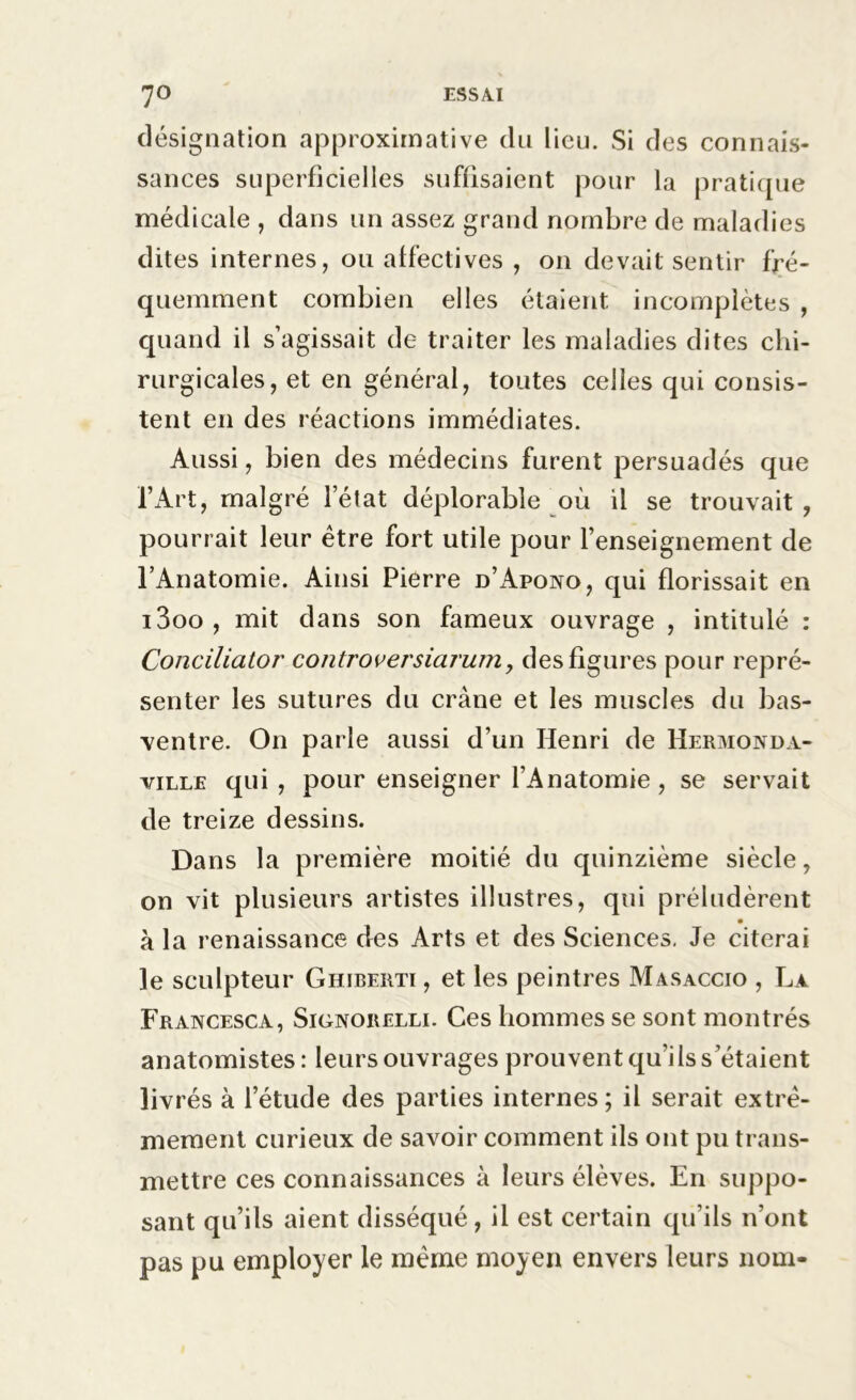 désignation approximative du lieu. Si des connais- sances superficielles suffisaient pour la pratique médicale , dans un assez grand nombre de maladies dites internes, ou affectives , on devait sentir fré- quemment combien elles étaient incomplètes , quand il s’agissait de traiter les maladies dites chi- rurgicales, et en général, toutes celles qui consis- tent en des réactions immédiates. Aussi, bien des médecins furent persuadés que l’Art, malgré letat déplorable où il se trouvait , pourrait leur être fort utile pour l’enseignement de l’Anatomie. Ainsi Pierre d’Apono, qui florissait en i3oo, mit dans son fameux ouvrage , intitulé : Conciliator controversiarum, des figures pour repré- senter les sutures du crâne et les muscles du bas- ventre. On parle aussi d’un Henri de Hermonda- ville qui, pour enseigner l’Anatomie, se servait de treize dessins. Dans la première moitié du quinzième siècle, on vit plusieurs artistes illustres, qui préludèrent à la renaissance des Arts et des Sciences. Je citerai le sculpteur Ghiberti , et les peintres Masaccio , La Francesca, Signorelli. Ces hommes se sont montrés anatomistes : leurs ouvrages prouvent qu’ils s’étaient livrés à l’étude des parties internes; il serait extrê- mement curieux de savoir comment ils ont pu trans- mettre ces connaissances à leurs élèves. En suppo- sant qu’ils aient disséqué , il est certain qu’ils n’ont pas pu employer le même moyeu envers leurs nom-