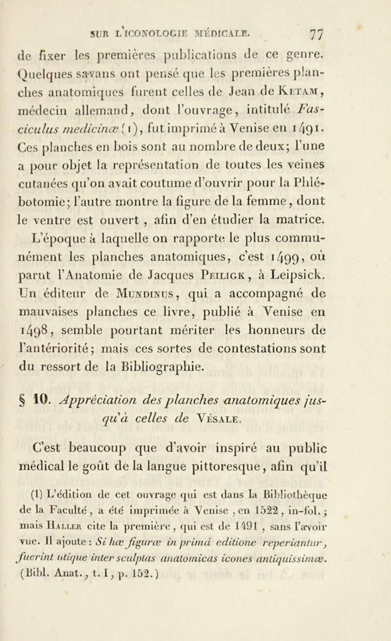 de fixer les premières publications de ce genre. Quelques savans ont pensé que les premières plan- ches anatomiques furent celles de Jean de Ketam, médecin allemand, dont l’ouvrage, intitulé Fus- ciculus niedicinœ {i), fut imprimé à Venise en 1491. Ces planches en bois sont au nombre de deux; l’une a pour objet la représentation de toutes les veines cutanées qu’on avait coutume d’ouvrir pour la Phlé- botomie; l’autre montre la figure de la femme, dont le ventre est ouvert , afin d’en étudier la matrice. L’époque à laquelle on rapporte le plus commu- nément les planches anatomiques, c’est 1490°ù parut l’Anatomie de Jacques Peiligk , à Leipsick. Un éditeur de Mundintjs, qui a accompagné de mauvaises planches ce livre, publié à Venise en 1498, semble pourtant mériter les honneurs de l’antériorité; mais ces sortes de contestations sont du ressort de la Bibliographie. § 10. Appréciation des planches anatomiques jus- qu ci celles de Vésale, C’est beaucoup que d’avoir inspiré au public médical le goût de la langue pittoresque, afin qu’il (1) L’édition de cet ouvrage qui est dans la Bibliothèque de la Faculté, a été imprimée à Venise , en 1522, in-fol. ; mais Haller cite la première, qui est de 1491 , sans l’avoir vue. Il ajoute: Sihœ fîgitrœ in prima editione reperiantur, fuerint uticjue inter sculptas anatomicas icônes antiquissimœ. (Bibl. Anat., t. I, p. 152. )
