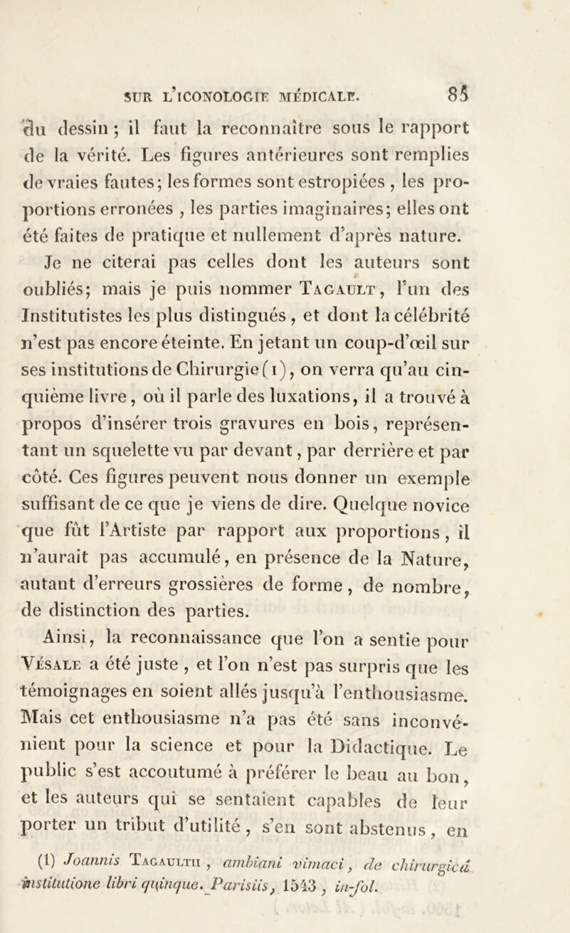ciu dessin ; il faut la reconnaître sous le rapport de la vérité. Les figures antérieures sont remplies de vraies fautes; les formes sont estropiées , les pro- portions erronées , les parties imaginaires; elles ont été faites de pratique et nullement d’après nature. Je ne citerai pas celles dont les auteurs sont oubliés; mais je puis nommer Tagault, l’im des Instituâtes les plus distingués , et dont la célébrité n’est pas encore éteinte. En jetant un coup-d’œil sur ses institutions de Chirurgie (i), on verra qu’au cin- quième livre, où il parle des luxations, il a trouvé à propos d’insérer trois gravures en bois, représen- tant un squelette vu par devant, par derrière et par côté. Ces figures peuvent nous donner un exemple suffisant de ce que je viens de dire. Quelque novice que fût l’Artiste par rapport aux proportions , il n’aurait pas accumulé, en présence de la Nature, autant d’erreurs grossières de forme, de nombre, de distinction des parties. Ainsi, la reconnaissance que l’on a sentie pour Vésale a été juste , et l’on n’est pas surpris que les témoignages en soient allés jusqua l’enthousiasme. Mais cet enthousiasme n’a pas été sans inconvé- nient pour la science et pour la Didactique. Le public s’est accoutumé à préférer le beau au bon, et les auteurs qui se sentaient capables de leur porter un tribut d’utilité, s’en sont abstenus, en (1) Joanms Tagaultii , ambiant vimaci de chirurgie d mstiUitione libri quinque. Pat isiis, 1513 ; in-fol.