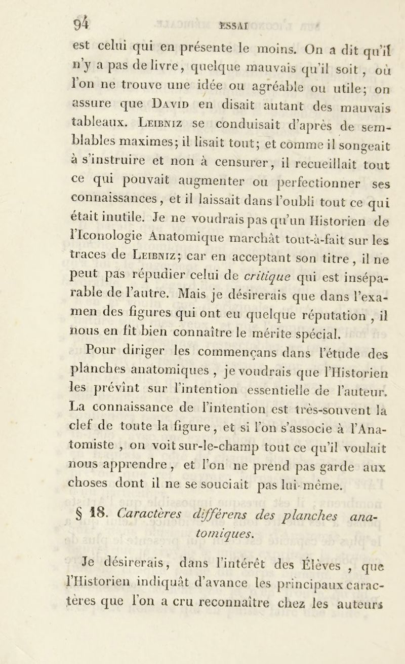 est celui qui en présente le moins. On a dit qu’il n’y a P:|S delivre, quelque mauvais qu’il soit , où l'on ne trouve une idée ou agréable ou utile; on assure que David go cl i s ci 11 autant cIgs mauvais tableaux. Leibniz se conduisait d’après de sem- blables maximes; il lisait tout; et comme il songeait à s instruire et non à censurer, il recueillait tout ce qui pouvait augmenter ou perfectionner ses connaissances , et il laissait dans l’oubli tout ce qui était inutile. Je ne voudrais pas qu’un Historien de Flconologie Anatomique marchât tout-à-fait sur les traces de Leibniz; car en acceptant son titre, il ne peut pas répudier celui de critique qui est insépa- rable de l’autre. Mais je désirerais que dans l’exa- men des figures qui ont eu quelque réputation , il nous en fît bien connaître le mérite spécial. Pour diriger les commençans dans l’étude des planches anatomiques , je voudrais que l’Historien les prévînt sur l’intention essentielle de l’auteur. La connaissance de l’intention est très-souvent la clef de toute la figure, et si l’on s’associe à l’Ana- tomiste , on voit sur-le-champ tout ce qu’il voulait nous apprendre , et l’on ne prend pas garde aux choses dont il ne se souciait pas lui-meme. § 18. Caractères cllffèrens des planches ana- tomiques. Je clcsn erais, dans 1 interet des Élevés , que 1 Historien indiquât d avance les principaux carac- tères que Ion a cru reconnaître chez les auteurs