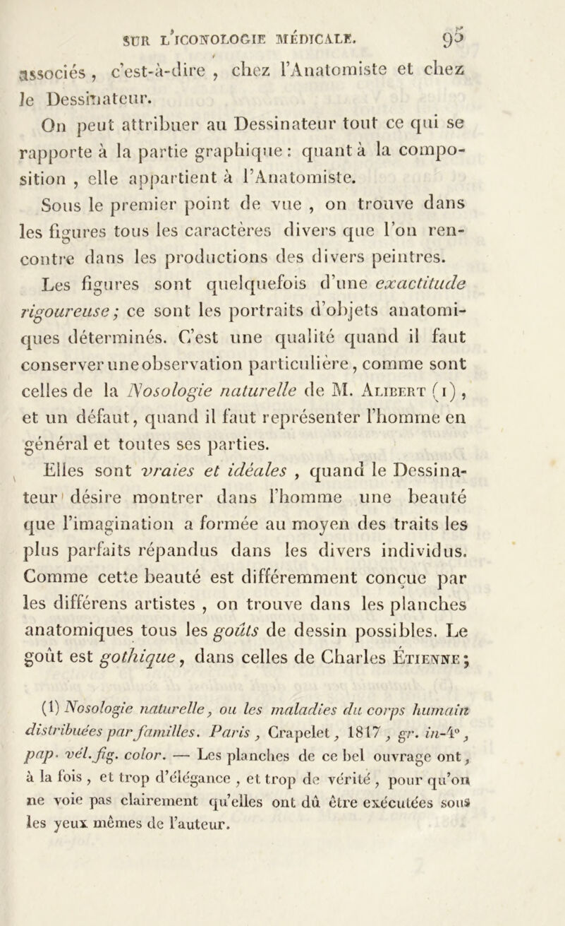 * associés , c’est-à-dire , chez l’Anatomiste et chez Je Dessinateur. On peut attribuer au Dessinateur tout ce qui se rapporte à la partie graphique: quanta la compo- sition , elle appartient à l’Anatomiste. Sous le premier point de vue , on trouve dans les figures tous les caractères divers que l’on ren- contre dans les productions des divers peintres. Les figures sont quelquefois d’une exactitude rigoureuse ; ce sont les portraits d’objets anatomi- ques déterminés. C’est une qualité quand il faut conserver une observation particulière, comme sont celles de la Nosologie naturelle de M. Alibert (i) , et un défaut, quand il faut représenter l’homme en général et toutes ses parties. Elles sont vraies et idéales , quand le Dessina- teur désire montrer dans l’homme une beauté que l’imagination a formée au moyen des traits les plus parfaits répandus dans les divers individus. Comme cette beauté est différemment conçue par les différens artistes , on trouve dans les planches anatomiques tous les goûts de dessin possibles. Le goût est gothique, dans celles de Charles Étienne; (l) Nosologie naturelle, ou les maladies du corps humain distribuées par familles. Paris , Crapelet , 1817 , gr. in-'l°, pap. vél.fg. color. — Les planches de ce bel ouvrage ont, à la fois , et trop d’élégance , et trop de vérité , pour qu’on ne voie pas clairement qu’elles ont du être exécutées sous les yeux mêmes de l’auteur.