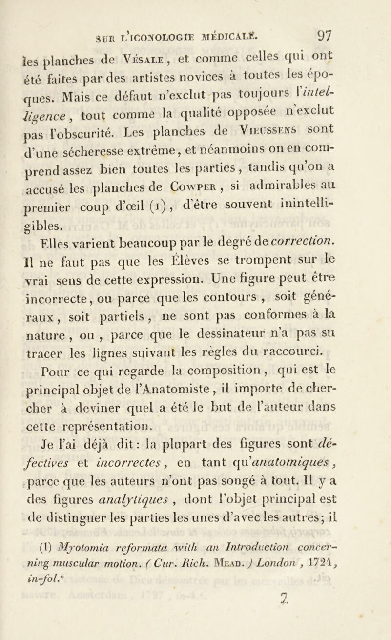 les planches de Vésale, et comme celles qui ont été faites par des artistes novices à toutes les épo- ques. Mais ce défaut n’exclut pas toujours {'intel- ligence, tout comme la qualité opposée n exclut pas l’obscurité. Les planches de Viectssens sont d’une sécheresse extrême, et néanmoins on en com- prend assez bien toutes les parties, tandis qu on a accusé les planches de Cowper , si admirables au premier coup d’œil (i) , d'être souvent inintelli- gibles. Elles varient beaucoup par le degré de correction. Il ne faut pas que les Élèves se trompent sur le vrai sens de cette expression. Une figure peut être incorrecte, ou parce que les contours , soit géné- raux , soit partiels , ne sont pas conformes à la nature , ou , parce que le dessinateur n’a pas su tracer les lignes suivant les règles du raccourci. Pour ce qui regarde la composition , qui est le principal objet de l’Anatomiste , il importe de cher- cher à deviner quel a été le but de l’auteur dans cette représentation. Je l’ai déjà dit : la plupart des figures sont dé- fectives et incorrectes , en tant qu’anatomiques , parce que les auteurs n’ont pas songé à tout. H y a des figures analytiques , dont l’objet principal est de distinguer les parties les unes d’avec les autres; il (l) Myotomia reformata with an Introduction concer- ning muscular motion. ( Car. Rick. Mead. ) London , 17M, in-fol.0 1