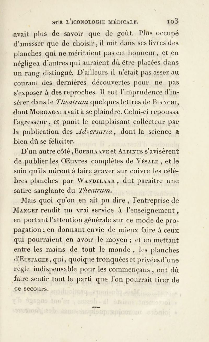 avait plus de savoir que de goût. Pins occupé d’amasser que de choisir , il mit dans ses livres des planches qui ne méritaient pas cet honneur, et en négligea d’autres qui auraient dû être placées dans un rang distingué. D’ailleurs il n’était pas assez au courant des dernières découvertes pour ne pas s’exposer à des reproches. Il eut l’imprudence d’in- sérer dans le Theatrum quelques lettres de Bianchi, dont Morgagni avait à se plaindre. Celui-ci repoussa l’agresseur, et punit le complaisant collecteur par la publication des Adversaria, dont la science a bien dû se féliciter. D’un autrecôté,BoERUAAVEet Alrinus s’avisèrent de publier les OEuvres complètes de Vésale, et le soin qu’ils mirent à faire graver sur cuivre les célè- bres planches par Wandelaar , dut paraître une satire sanglante du Theatrum. Mais quoi qu’on en ait pu dire , l’entreprise de Manget rendit un vrai service à l’enseignement, en portant l’attention générale sur ce mode de pro- pagation ; en donnant envie de mieux faire à ceux qui pourraient en avoir le moyen ; et en mettant entre les mains de tout le monde , les planches d’EusTACHE, qui, quoique tronquées et privées d’une règle indispensable pour les commencans , ont dû faire sentir tout le parti que l’on pourrait tirer de ce secours.