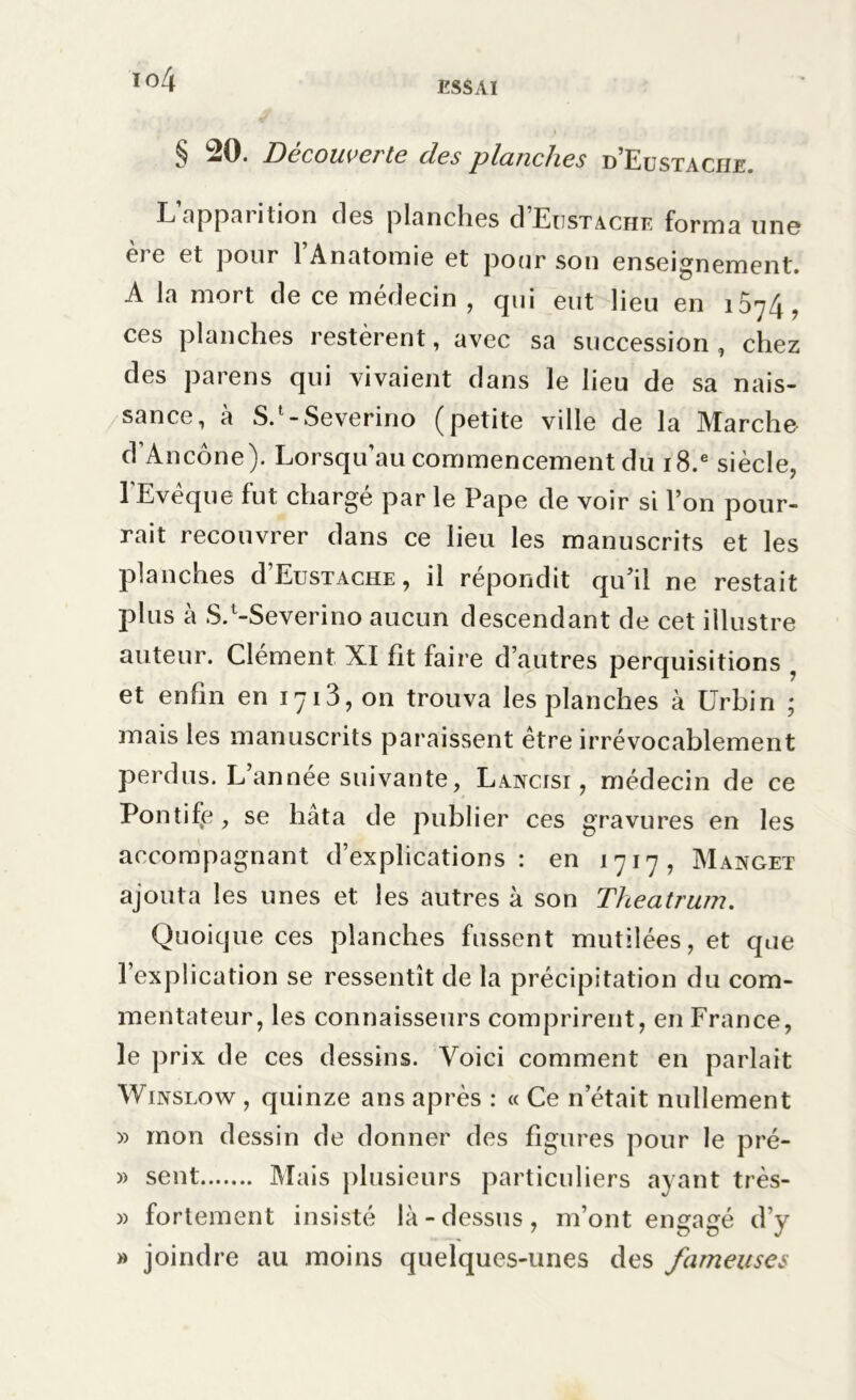 § 20. Découverte des planches d’Eustache. L apparition des planches cIEustache forma une ère et pour l’Anatomie et pour son enseignement. A la mort de ce médecin , qui eut lieu en 1074, ces planches restèrent, avec sa succession , chez des parens qui vivaient dans le lieu de sa nais- sance, à S.l-Severino (petite ville de la Marche d’Ancône). Lorsqu’au commencement du 18.e siècle, l’Evêque fut chargé par le Pape de voir si l’on pour- rait recouvrer dans ce lieu les manuscrits et les planches d’EusTACHE, il répondit qu’il ne restait plus à Sd-Severino aucun descendant de cet illustre auteur. Clément XI fit faire d’autres perquisitions , et enfin en 1713, on trouva les planches à Urbin ; mais les manuscrits paraissent être irrévocablement perdus. L année suivante, Lancisi , médecin de ce Pontife , se hâta de publier ces gravures en les accompagnant d’explications: en 1717, Manget ajouta les unes et les autres à son Theatrum. Quoique ces planches fussent mutilées, et que l’explication se ressentît de la précipitation du com- mentateur, les connaisseurs comprirent, en France, le prix de ces dessins. Voici comment en parlait Winslow , quinze ans après : « Ce n’était nullement » mon dessin de donner des figures pour le pré- » sent Mais plusieurs particuliers ayant très- » fortement insisté là-dessus, m’ont engagé d’y » joindre au moins quelques-unes des fameuses