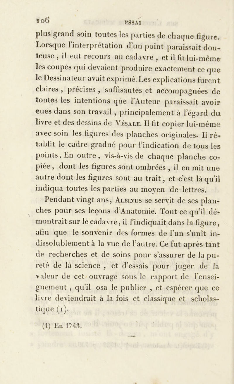 so6 plus grand soin toutes les parties de charpie figure. Lorsque l’interprétation d’un point paraissait dou- teuse , il eut recours au cadavre , et il fit lui-même les coupes qui devaient produire exactement ce que le Dessinateur avait exprimé. Les explications furent claires , précises , suffisantes et accompagnées de toutes les intentions que l’Auteur paraissait avoir eues dans son travail , principalement à l’égard du livre et des dessins de Vésale. Il fit copier lui-même avec soin les figures des planches originales. Il ré- tablit le cadre gradué pour l’indication de tous les points. En outre , vis-à-vis de chaque planche co- piée , dont les figures sont ombrées , il en mit une autre dont les figures sont au trait, et c’est là qu’il indiqua toutes les parties au moyen de lettres. Pendant vingt ans, Albinus se servit de ses plan- ches pour ses leçons d’Anatomie. Tout ce qu’il dé- montrait sur le cadavre, il l’indiquait dans la figure, afin que le souvenir des formes de l’un s’unit in- dissolublement à la vue de l’autre. Ce fut après tant de recherches et de soins pour s’assurer de la pu- reté de la science , et d’essais pour juger de la valeur de cet ouvrage sous le rapport de l’ensei- gnement , qu’il osa le publier , et espérer que ce livre deviendrait à la fois et classique et scholas- tique (i). (t) En 1743.