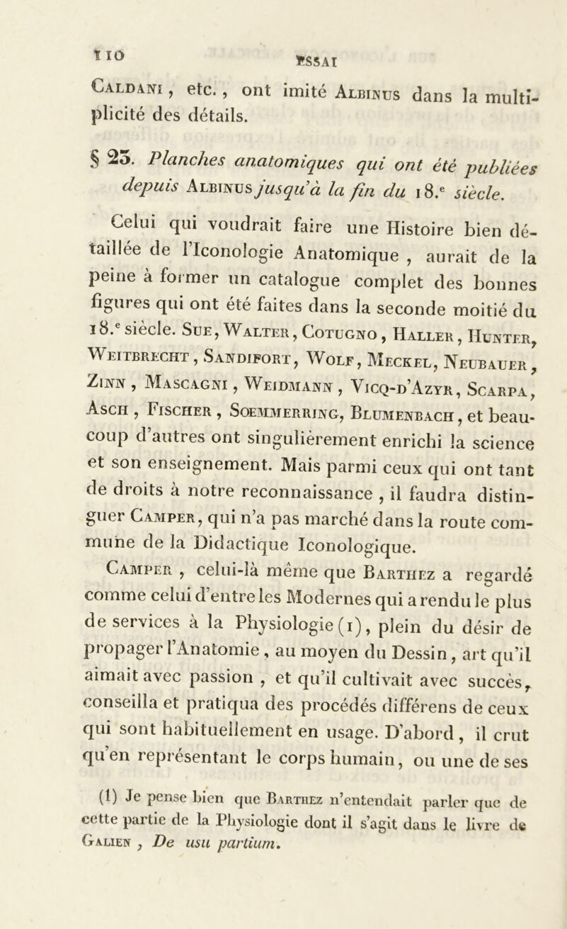 Caldan! , etc., ont imité Albinos dans la multî- plicité des détails. § 25. Planches anatomiques qui ont été publiées depuis Albtjvus jusqu9à la fin du i8.e siècle. Celui qui voudrait faire une Histoire bien dé- taillée de l’iconologie Anatomique , aurait de la peine à former un catalogue complet des bonnes figures qui ont été bûtes dans la seconde moitié du 18. siècle. Sue, Walter, Cotugno , Haller, Hunter, Weitbrecht , Sandifort, Wolf, Meckel, Neubauer, Zinn , Mascagni , Weidmanx , Vicq-d’Azyr, Scarpa, àsch , Fischer , Soemmerring, Blumenbach, et beau- coup d’autres ont singulièrement enrichi la science et son enseignement. Mais parmi ceux qui ont tant de droits à notre reconnaissance , il faudra distin- guer Camper, qui n’a pas marché dans la route com- mune de la Didactique Iconologique. Camper , celui-la meme que Barthez a regardé comme celui d entre les Modernes qui a rendu le plus de services à la Physiologie (i), plein du désir de Propager l’Anatomie , au moyen du Dessin , art qu’il aimait avec passion , et qu’il cultivait avec succèsT conseilla et pratiqua des procédés différens de ceux qui sont habituellement en usage. D’abord , il crut qu’en représentant le corps humain, ou une de ses (1) Je pense bien que Barthez n’entendait parler que de cette partie de la Physiologie dont il s’agit dans le livre de Galien , De usu partium.