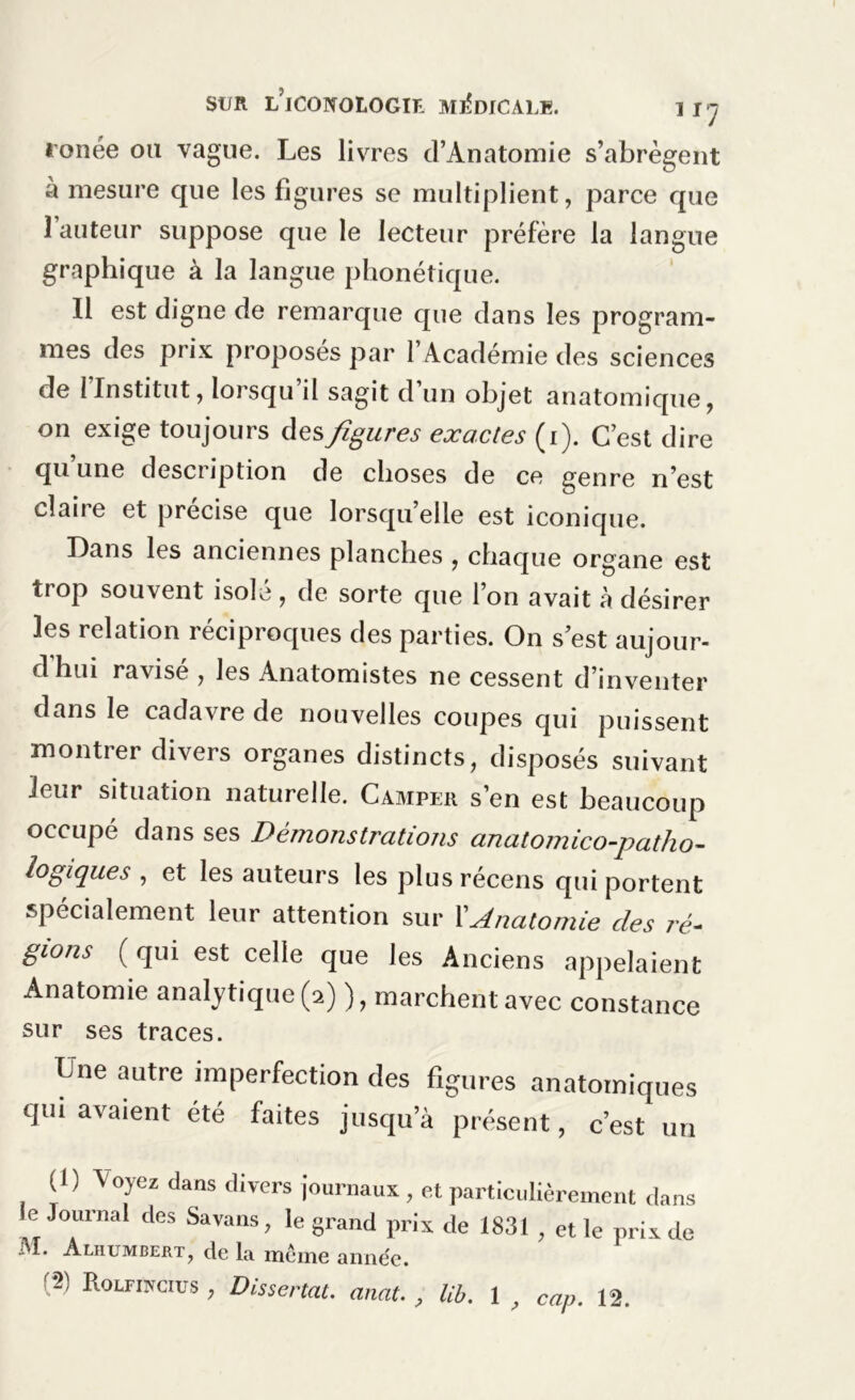 tonée ou vague. Les livres d’Anatomie s’abrègent à mesure que les figures se multiplient, parce que 1 auteur suppose que le lecteur préfère la langue graphique à la langue phonétique. Il est digne de remarque que dans les program- mes des prix proposés par l’Académie des sciences de 1 Institut, lorsqu il sagit d un objet anatomique, on exige toujours des figures exactes (i). C’est dire qu’une description de choses de ce genre n’est claire et précise que lorsqu’elle est iconique. Dans les anciennes planches , chaque organe est trop souvent isolé , de sorte que l’on avait à désirer les relation réciproques des parties. On s est aujour- d hui ravise , les Anatomistes ne cessent d’inventer dans le cadavre de nouvelles coupes qui puissent montrer divers organes distincts, disposés suivant leur situation naturelle. Camper s’en est beaucoup occupé dans ses Démonstrations anatomico-patho- logiques , et les auteurs les plus récens qui portent spécialement leur attention sur XAnatomie des ré- gions (qui est celle que les Anciens appelaient Anatomie analytique (2) ), marchent avec constance sur ses traces. Une autre imperfection des figures anatomiques qui avaient été faites jusqu’à présent, c’est un (1) Voyez dans divers journaux, et particulièrement dans le Journal des Savans, le grand prix de 1831 , et le prix de Aliiumbert, de la. meme année.