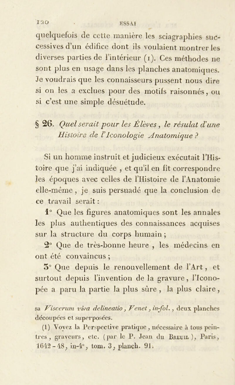 quelquefois de cette manière les sciagraphies suc- cessives d’un édifice dont ils voulaient montrer les diverses parties de l’intérieur (i). Ces méthodes ne sont plus en usage dans les planches anatomiques. Je voudrais que les connaisseurs pussent nous dire si on les a exclues pour des motifs raisonnés, ou si c’est une simple désuétude. § 26. Quel serait pour les Élèves, le résulat cïune Histoire de FIconologie Anatomique P Si un homme instruit et judicieux exécutait l’His- toire que j’ai indiquée , et qu i! en fît correspondre les époques avec celles de l’Histoire de l’Anatomie elle-même , je suis persuadé que la conclusion de ce travail serait : 1° Que les figures anatomiques sont les annales les plus authentiques des connaissances acquises sur la structure du corps humain ; 2° Que de très-bonne heure , les médecins en ont été convaincus ; 5° Que depuis le renouvellement de l’Art, et surtout depuis l’invention de la gravure, l’Icono- pée a paru la partie la plus sûre , la plus claire, sa Viscerum viva delineatio, Venet, in-fol., deux planches découpées et superposées. (1) Voyez la Perspective pratique , nécessaire à tous pein- tres , graveurs, etc. (par le P. Jean du Bkeuil ), Paris, 1642-48, in-4°, tom, 3; planch. 91.