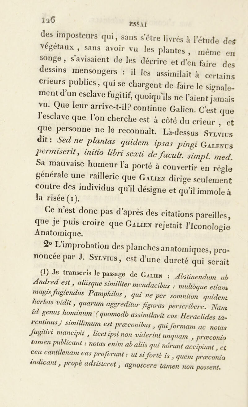Ï55AI l'i6 des imposteurs qui, sans s'être livrés à l’étude de# végétaux , sans avoir vu les plantes , même en songe , s’avisaient de les décrire et d’en faire des dessins mensongers : il ]es assimilait à certains cneurs publics, qui se chargent de faire le signale- ment d un esclave fugitif, quoiqu’ils ne l’aient jamais vu. Que leur arrive-t-il? continue Galien. C’est que 1 esclave que l’on cherche est à côté du crieur et que personne ne le reconnaît. Là-dessus Sylvius it : Sed ne plantas quidem ipsas pingi Galenus permisent, initio libri sexti de facult. simpl. med. Sa mauvaise humeur l’a porté à convertir en rè<de générale une raillerie que Galio dirige seulement contre des mdtvidus qu’il désigne et qu’il immole à la risée (i). Ce n est donc pas d’après des citations pareilles, que je puis croire que Galiew rejetait l’Iconologié Anatomique. 2° L improbation des planches anatomiques, pro- noncée par J. Sylvius, est d’une dureté qui serait (1) Je transcris le passage de Galien : Abstinendum ab Andrea est, ahisque similiter mendacibus : multbque etiam magisfugiendus Pamphilus , qui ne per somnium quidem. herbus vidit, quarum aggreditur figuras perscribere. Nam id genus hominum (quomodo assimilant eos Heraclides ta- rentmus) simiüinmm est prœconibus , qui formant ac notas fugitivi mancipii , licet ipsi non viderinl unquam , præconio tamen publicant : notas enim ab a/iis qui nôrunt accipiunt, et ceu cantilenam eas proférant : ut si forte is , quem præconio mdicant, propè adsisteret, agnoscere tamen non passent.