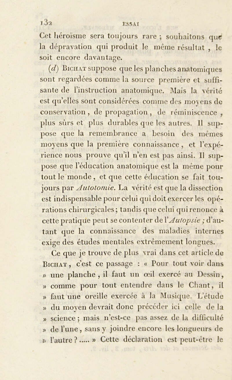Cet héroïsme sera toujours rare ; souhaitons que? la dépravation qui produit le meme résultat , le soit encore davantage. (cl) Biciiat suppose que les planches anatomiques sont regardées comme la source première et suffi- sante de l’instruction anatomique. Mais la vérité est qu’elles sont considérées comme des moyens de conservation , de propagation , de réminiscence , plus sûrs et plus durables que les autres. 11 sup- pose que la remembrance a besoin des mêmes moyens que la première connaissance, et l’expé- rience nous prouve qu’il n’en est pas ainsi. Il sup- pose que l’éducation anatomique est la même pour tout le monde, et que cette éducation se fait tou- jours par Autotomie. La vérité est que la dissection est indispensable pour celui qui doit exercer les opé- rations chirurgicales; tandis que celui qui renonce à cette pratique peut se contenter de XAutopsie ; d’au- tant que la connaissance des maladies internes exige des études mentales extrêmement longues. Ce que je trouve de plus vrai dans cet article de Biciiat , c’est ce passage : « Pour tout voir dans » une planche, il faut un oeil exercé au Dessin, » comme pour tout entendre dans le Chant, il » faut une oreille exercée à la Musique. L’étude » du moyen devrait donc précéder ici celle de la » science ; mais n’est-ce pas assez de la difficulté » de l’une, sans y joindre encore les longueurs de » l’autre ? » Cette déclaration est peut-être le