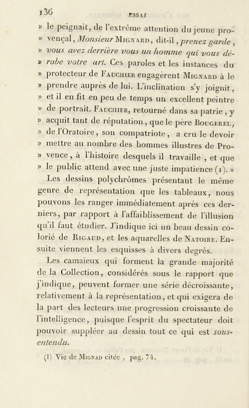 ï3d » le peignait, de l’extrême attention du jeune pro- » yen cal, IMonsieur Mignard, dit-il, pi'enez parde , » vous avez derrière vous un homme qui vous dé- » robe votre art. Ces paroles et les instances du » protecteur de Fauchier engagèrent Mignard à le » prendre auprès de lui. L’inclination s’y joignit, )> et il en fit en peu de temps un excellent peintre « de portrait, f auchier, retourné dans sa patrie , y » acquit tant de réputation, que le père Bougerel, de 1 Oratoii e , son compatriote , a cru le devoir » mettre au nombre des hommes illustres de Pro- » vence , à l’histoire desquels il travaille , et que 3> le public attend avec une juste impatience (i). » Les dessins polychromes présentant le même genre de représentation que les tableaux, nous pouvons les ranger immédiatement après ces der- nieis, par rapport à 1 affaiblissement de lillusion quil iaut étudier. J indique ici un beau dessin co- lorié de Ri gau D, et les aquarelles de Natoire. En- suite viennent les esquisses à divers degrés. Les camaïeux qui forment la grande majorité de la Collection, considérés sous le rapport que j indique, peuvent former une série décroissante, relativement à la représentation, et qui exigera de la part des lecteurs une progression croissante de l’intelligence, puisque l’esprit du spectateur doit pouvoir suppléer au dessin tout ce qui est sous- entendu. (1) Vie de Mignad cite'e , pag. 74,