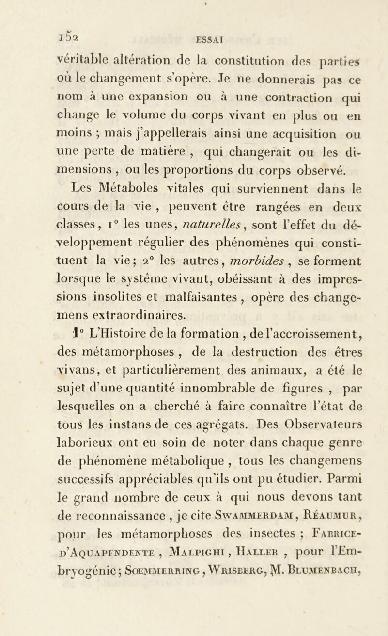 véritable altération de la constitution des parties où le changement s’opère. Je ne donnerais pas ce nom à une expansion ou à une contraction qui change le volume du corps vivant en plus ou en moins ; mais j’appellerais ainsi une acquisition ou une perte de matière , qui changerait ou les di- mensions , ou les proportions du corps observé. Les Métaboles vitales qui surviennent dans le cours de la vie , peuvent être rangées en deux classes, i° les unes, naturelles, sont l’effet du dé- veloppement régulier des phénomènes qui consti- tuent la vie; 20 les autres, morbides , se forment lorsque le système vivant, obéissant à des impres- sions insolites et malfaisantes , opère des change- mens extraordinaires. 1° L’Histoire de la formation , de l’accroissement, des métamorphoses , de la destruction des êtres vivans, et particulièrement des animaux, a été le sujet d’une quantité innombrable de figures , par lesquelles on a cherché à faire connaître l’état de tous les instans de ces agrégats. Des Observateurs laborieux ont eu soin de noter dans chaque genre de phénomène métabolique , tous les changemens successifs appréciables qu’ils ont pu étudier. Parmi le grand nombre de ceux à qui nous devons tant de reconnaissance , je cite Swammekdam, Réaumur, pour les métamorphoses des insectes ; Fabrice- d’Aquapfndente , Malpighi , Haller , pour l’Em- bryogénie ; SoEjyiMerr 1 n£, Wrisberg, ÎVI. Blumejnbach, */ O ' ' '