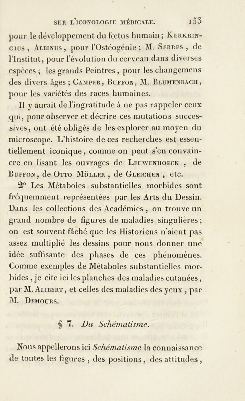 pour le développement du fœtus humain ; Kerkrin- giüs , Albinus , pour l’Ostéogénie ; M. Serres , de l’Institut, pour l’évolution du cerveau dans diverses espèces ; les grands Peintres, pour les changemens des divers âges; Camper, Buffon, M. Blumenbacii , pour les variétés des races humaines. Il y aurait de l’ingratitude à ne pas rappeler ceux qui, pour observer et décrire ces mutations succes- sives, ont été obligés de les explorer au moyen du microscope. L’histoire de ces recherches est essen- tiellement iconique, comme on peut s’en convain- cre en lisant les ouvrages de Lelwenhoeck , de Buffon, de Otto Muller , de Gleichen , etc. 2° Les Métaboles substantielles morbides sont fréquemment représentées par les Arts du Dessin. Dans les collections des Académies , on trouve un grand nombre de figures de maladies singulières; on est souvent fâché que les Historiens n’aient pas assez multiplié les dessins pour nous donner une idée suffisante des phases de ces phénomènes. Comme exemples de Métaboles substantielles mor- bides , je cite ici les planches des maladies cutanées, par M. Alibert, et celles des maladies des yeux , par M. Demours. § 7. Du Schématisme. Nous appellerons ici Schématisme la connaissance de toutes les figures , des positions, des attitudes,