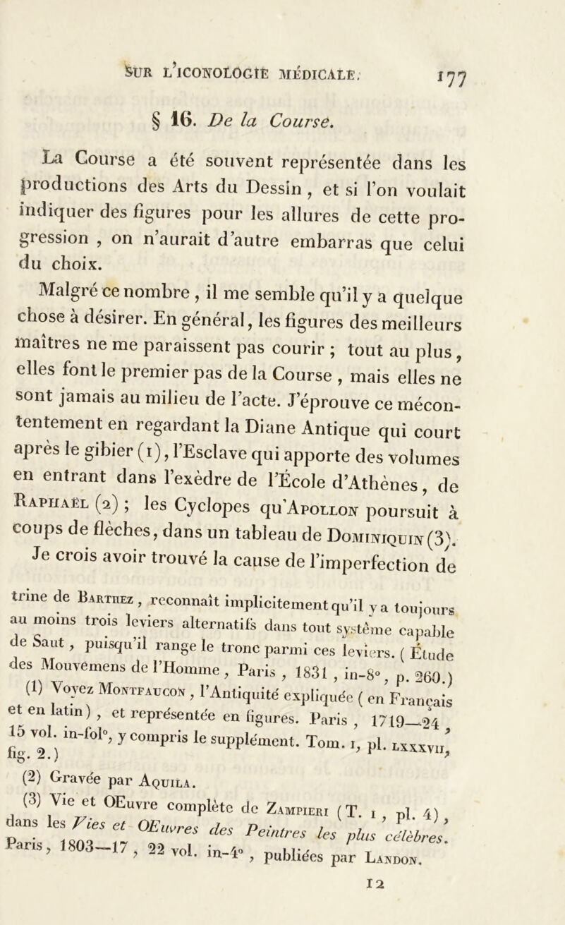 &UR I/ICONOLOGtË MÉDICALE; lll § 16. De la Course. La Course a été souvent représentée dans les productions des Arts du Dessin , et si l’on voulait indiquer des figures pour les allures de cette pro- gression , on n aurait d autre embarras que celui du choix. Malgré ce nombre , il me semble qu’il y a quelque chose à désirer. En général, les figures des meilleurs maîtres ne me paraissent pas courir ; tout au plus, elles font le premier pas de la Course , mais elles ne sont jamais au milieu de l’acte. J’éprouve ce mécon- tentement en regardant la Diane Antique qui court après le gibier (l), l’Esclave qui apporte des volumes en entrant dans l’exèdre de l’École d’Athènes, de Raphaël (2) ; les Cyclopes qu’Aporxoïf poursuit à coups de flèches, dans un tableau de Domikiqüiv(3'. Je crois avoir trouvé la cause de l’imperfection de truie de Barthez, reconnaît implicitement qu’il va toujours au moins trois leviers alternatifs dans tout système capable de Saut, puisqu’il range le tronc parmi ces leviers. ( Étude des Mouvemens de l’Homme , Paris , 1831 , in-8» n n60 ) (1) Voyez Montfaucon , l’Antiquité expliquée ( en Français et en latin), et représentée en figures. Paris, 1719 ^21 fi™1) if0l”’yCOmPriS le Eul’plément. Tom.,, pl. rxxxvu) (2) Gravée par Aquila. (3) Vie et OEuvre complète de Zampieri (T. i P1 4) îzr.mï “rr ns, 1803-17 , 52 vol. in-4», publiées par Laxdon. 12