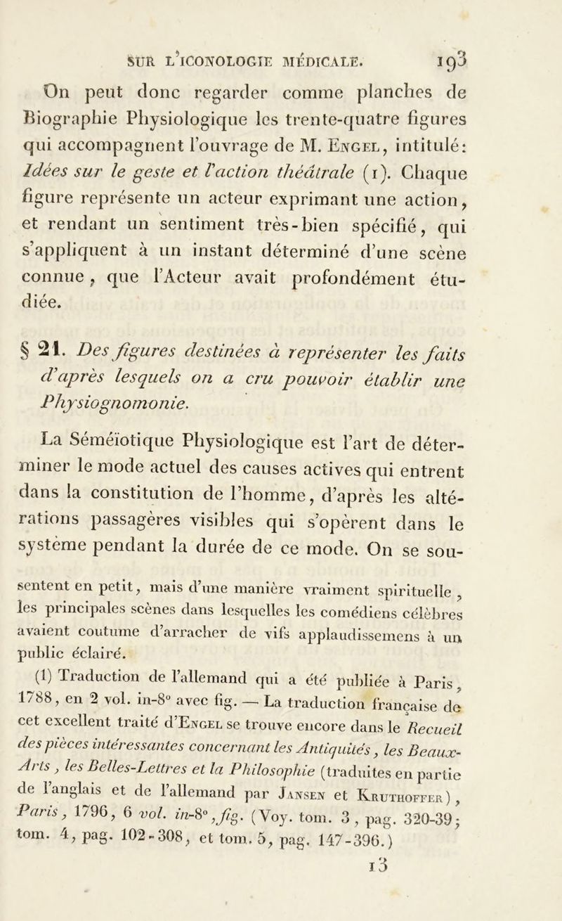On peut donc regarder comme planches de Biographie Physiologique les trente-quatre figures qui accompagnent l’ouvrage de M. Ejvgel, intitulé: Idées sur le geste et Vaction théâtrale (1). Chaque figure représente un acteur exprimant une action, et rendant un sentiment très-bien spécifié, qui s’appliquent à un instant déterminé d’une scène connue ? que l’Acteur avait profondément étu- diée. § 21. Des figures destinées à représenter les faits d’après lesquels on a cru pouvoir établir une Phjrsiogn o m o n ie. La Séméiotique Physiologique est l’art de déter- miner le mode actuel des causes actives qui entrent dans la constitution de l’homme, d’après les alté- rations passagères visibles qui s’opèrent dans le système pendant la durée de ce mode. On se sou- sentent en petit, mais d’une manière vraiment spirituelle , les pi incipales scènes dans lesquelles les comédiens célèbres avaient coutume d’arracher de vifs applaudissemens à un public éclairé. (1) Traduction de l’allemand qui a été publiée à Paris 1788, en 2 vol. in-8° avec fig. — La traduction française de cet excellent traité d’ExoEL se trouve encore dans le Recueil des pièces intéressantes concernant les Antiquités, les Beaux- Arts , les Belles-Lettres et la Philosophie (traduites en partie de l’anglais et de l’allemand par Jaxsex et Kruthoffer) , Fans, 179G, 6 vol. in~8° ,fg. (Voy. tom. 3, pag. 320-39 -,