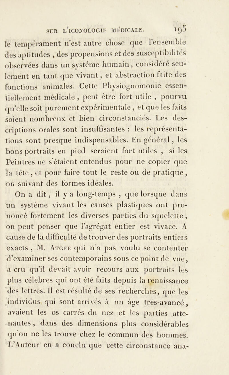 ïe tempérament n’est autre chose que l’ensemble des aptitudes , des propensions et des susceptibilités observées dans un système humain, considéré seu- lement eu tant que vivant, et abstraction faite des fonctions animales. Cette Physiognomonie essen- tiellement médicale, peut être fort utile , pourvu qu’elle soit purement expérimentale, et que les faits soient nombreux et bien circonstanciés. Les des- criptions orales sont insuffisantes : les représenta- tions sont presque indispensables. En général , les bons portraits en pied seraient fort utiles , si les Peintres ne s’étaient entendus pour ne copier que la tète, et pour faire tout le reste ou de pratique, on suivant des formes idéales. On a dit, il y a long-temps , que lorsque dans un système vivant les causes plastiques ont pro- noncé fortement les diverses parties du squelette, on peut penser que l’agrégat entier est vivace. A cause de la difficulté de trouver des portraits entier s exacts , M. Atger qui n’a pas voulu se contenter d’examiner ses contemporains sous ce point de vue, a cru qu’il devait avoir recours aux portraits les plus célèbres qui ont été faits depuis la renaissance des lettres. Il est résulté de ses recherches, que les individus qui sont arrivés à un âge très-avancé, avaient les os carrés du nez et les parties atte- nantes , dans des dimensions plus considérables qu’on ne les trouve chez le commun des hommes. L’Auteur en a conclu que cette circonstance ana-