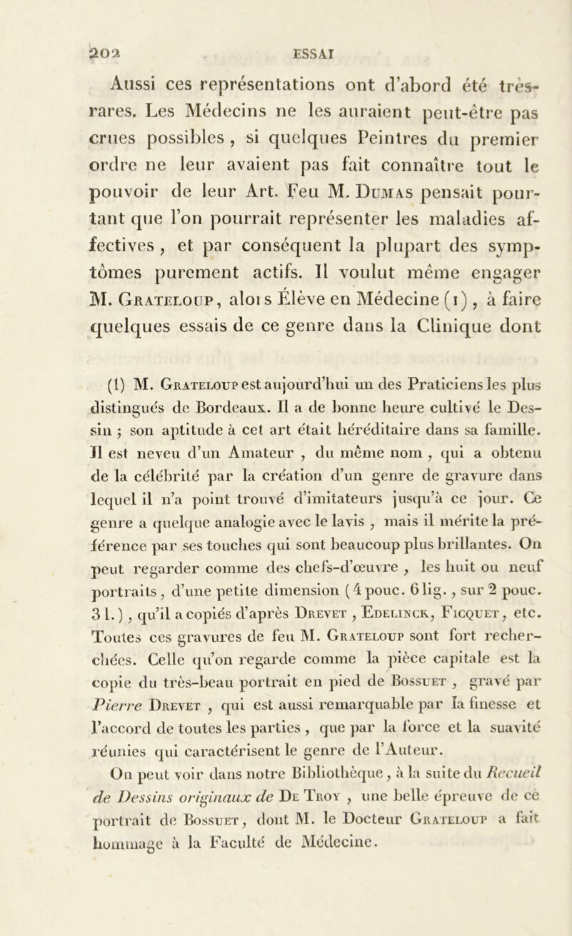 Aussi ces représentations ont d’abord été tres- rares. Les Médecins ne les auraient peut-être pas crues possibles , si quelques Peintres da premier ordre ne leur avaient pas fait connaître tout le pouvoir de leur Art. Feu M. Dumas pensait pour- tant que l’on pourrait représenter les maladies af- fectives , et par conséquent la plupart des symp- tômes purement actifs. Il voulut même engager M. Grateloup, alois Élève en Médecine (i), à faire quelques essais de ce genre dans la Clinique dont (1) M. Grateloup est aujourd’hui un des Praticiens les plus distingués de Bordeaux. Il a de Bonne heure cultivé le Des- sin 5 son aptitude à cet art était héréditaire dans sa famille. Il est neveu d’un Amateur , du même nom , qui a obtenu de la célébrité par la création d’un genre de gravure dans lequel il n’a point trouvé d’imitateurs jusqu’à ce jour. Ce genre a quelque analogie avec le lavis , mais il mérite la pré- férence par ses touches qui sont beaucoup plus brillantes. On peut regarder comme des chefs-d’œuvre , les huit ou neuf portraits, d’une petite dimension (4pouc. 61ig., sur 2 pouc. 31.), qu’il a copiés d’après Drevet , Edelinck, Ficquet, etc. Toutes ces gravures de feu M. Grateloup sont fort recher- chées. Celle qu’on regarde comme la pièce capitale est la copie du très-beau portrait en pied de Bossuet , gravé par Pierre Drevet , qui est aussi remarquable par la finesse et l’accord de toutes les parties , que par la force et la suavité réunies qui caractérisent le genre de l’Auteur. On peut voir dans notre Bibliothèque, à la suite du Recueil de Dessins originaux de De Troy , une belle épreuve de ce portrait de Bossuet, dont M. le Docteur Grateloup a fait hommage à la Faculté de Médecine.
