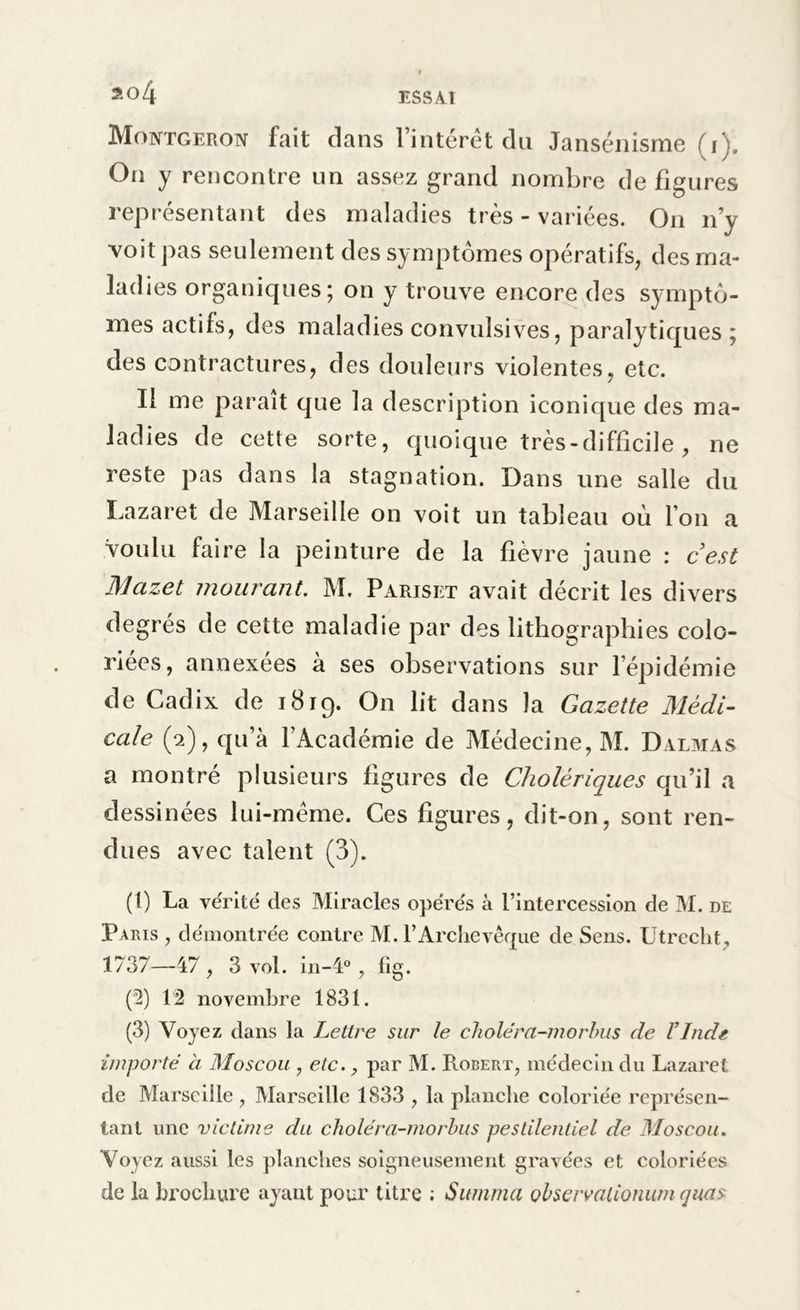 Montgeron fait dans 1 interet du Jansénisme (i On y rencontre un assez grand nombre de figures représentant des maladies très - variées. On n’y voit pas seulement des symptômes opératifs, des ma- ladies organiques; on y trouve encore des symptô- mes actifs, des maladies convulsives, paralytiques ; des contractures, des douleurs violentes, etc. Il me parait que la description iconique des ma- ladies de cette sorte, quoique très-difficile , ne reste pas dans la stagnation. Dans une salle du Lazaret de Marseille on voit un tableau où l’on a voulu faire la peinture de la fièvre jaune : cest Mazet mourant. M. Parisiït avait décrit les divers degrés de cette maladie par des lithographies colo- riées, annexées à ses observations sur l’épidémie de Cadix de 1819. On lit dans la Gazette Médi- cale (2), qu’à l’Académie de Médecine, M. Dalmas a montré plusieurs figures de Cholériques qu’il a dessinées lui-même. Ces figures, dit-on, sont ren- dues avec talent (3). (1) La vérité des Miracles opérés à l’intercession de M. de Paris , démontrée contre M. T Archevêque de Sens. Utrecht, 1737—47 , 3 vol. in-4°, fig. (2) 12 novembre 1831. (3) Voyez dans la Lettre sur le choléra-morbus de l’Inde importé à Moscou , etc., par M. Robert, médecin du Lazaret de Marseille , Marseille 1833 , la planche coloriée représen- tant une victime du choléra-morbus pestilentiel de Moscou. Voyez aussi les planches soigneusement gravées et coloriées de la brochure ayant pour titre ; Summa observationum quas