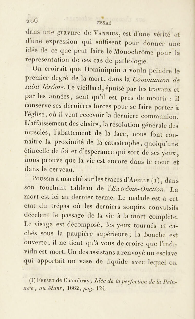 2oG dans une gravure de Vannius, est d’une vérité et d’une expression qui suffisent pour donner une idée de ce que peut faire le Monochrome pour la représentation de ces cas de pathologie. On croirait que Dominiquin a voulu peindre le premier degré de la mort, dans la Communion tle saint Jérôme. Le vieillard, épuisé par les travaux et par les années, sent qu’il est près de mourir: il conserve ses dernières forces pour se faire porter à l’église, où il veut recevoir la dernière communion. L’affaissement des chairs, la résolution générale des muscles, 1 abattement de la face, nous font con- naître la proximité de la catastrophe, quoiqu’une étincelle de foi et d’espérance qui sort de ses yeux nous prouve que la vie est encore dans le cœur et dans le cerveau. Poussif a marché sur les traces d’ApELLE (1), dans son touchant tableau de Y Extrême-Onction. La mort est ici au dernier terme. Le malade est à cet état du trépas où les derniers soupirs convulsifs décèlent le passage de la vie à la mort complète. Le visage est décomposé, les yeux tournés et ca- chés sous la paupière supérieure; la bouche est ouverte; il ne tient qu’à vous de croire que l’indi- vidu est mort. Un des assistans a renvoyé un esclave qui apportait un vase de liquide avec lequel on (1) Freart de Cliambray, Idée de la perfection de la Pein- ture; au Mans, 1662, pag. 124.