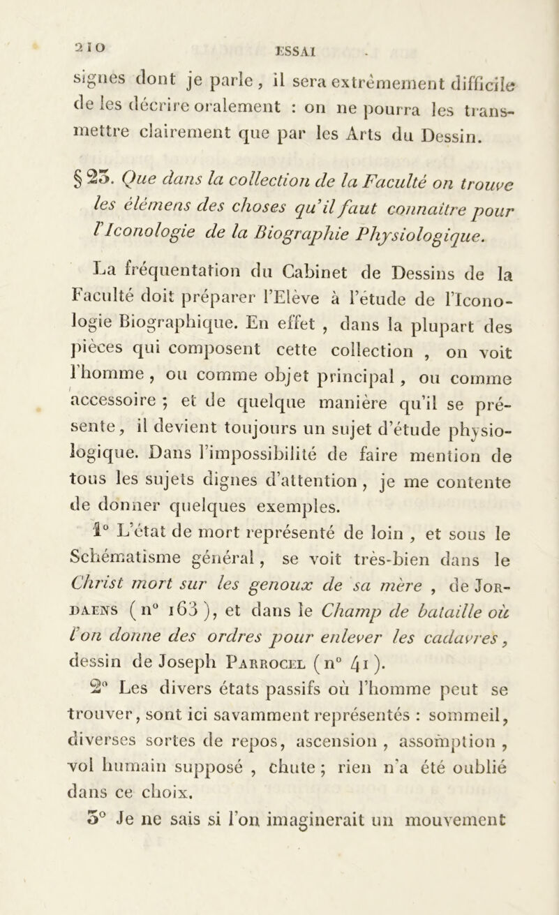 signes dont je parle, il sera extrêmement difficile de les décrire oralement : on ne pourra les trans- mettre clairement que par les Arts du Dessin. § Que clans la collection de la Faculté on trouve les èlèmens des choses qu il faut connaître pour l Iconologie de la Biographie Physiologique. La fréquentation du Cabinet de Dessins de la Faculté doit préparer l’Elève à l’étude de l’Icono- logie Biographique. En effet , dans la plupart des pièces qui composent cette collection , on voit 1 homme , ou comme objet principal, ou comme accessoire ; et de quelque manière qu’il se pré- sente, il devient toujours un sujet d’étude physio- logique. Dans l’impossibilité de faire mention de tous les sujets dignes d’attention , je me contente de donner quelques exemples. 1° L’état de mort représenté de loin , et sous le Schématisme général, se voit très-bien dans le Christ mort sur les genoux de sa mère , de Jor- daens (n° i63), et dans le Champ de bataille oü t on donne des ordres pour enlever les cadavres, dessin de Joseph Parrocel (n° 40* Les divers états passifs où l’homme peut se trouver, sont ici savamment représentés : sommeil, diverses sortes de repos, ascension , assomption , vol humain supposé , chute ; rien n'a été oublié dans ce choix. 5° Je ne sais si l’on imaginerait un mouvement