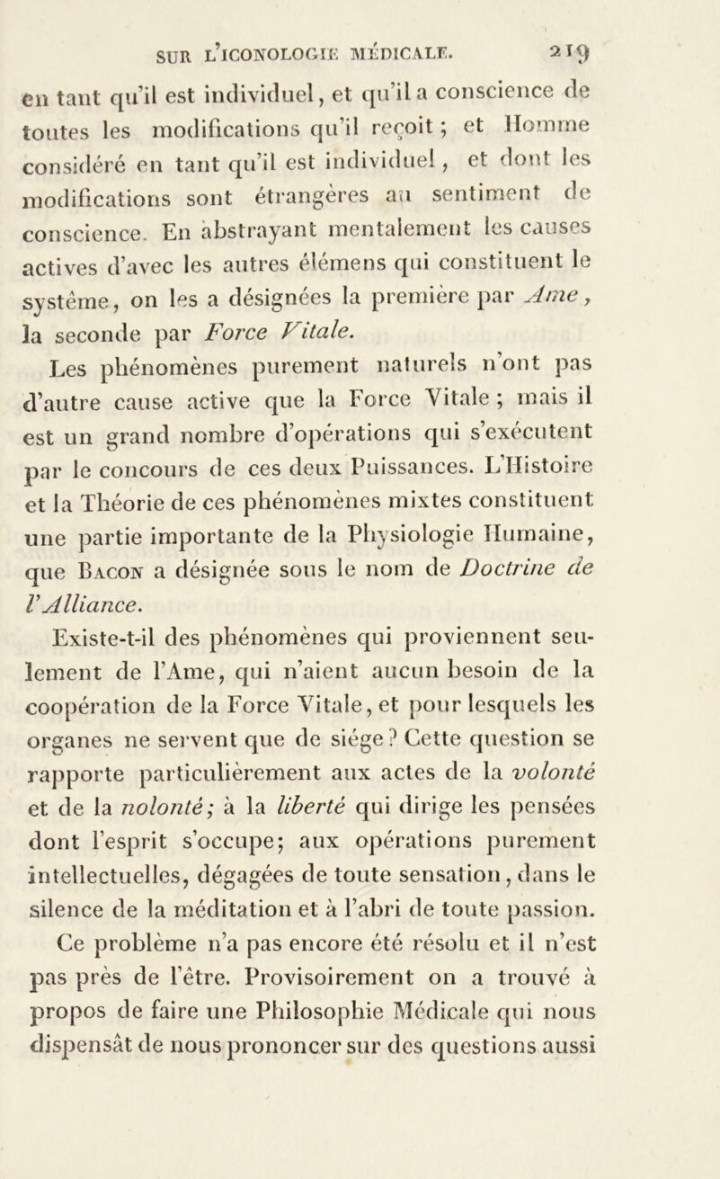 en tant qu'il est individuel, et qu’il a conscience de toutes les modifications qu’il reçoit ; et Homme considéré en tant qu il est individuel, et dont les modifications sont étrangères au sentiment de conscience. En abstrayant mentalement les causes actives d’avec les autres élémens qui constituent le système, on les a désignées la première par Dme , la seconde par Force Vitale. Les phénomènes purement naturels nont pas d’autre cause active que la Force Vitale; mais il est un grand nombre d’opérations qui s’exécutent par le concours de ces deux Puissances. L’Histoire et la Théorie de ces phénomènes mixtes constituent une partie importante de la Physiologie Humaine, que Bacon a désignée sous le nom de Doctrine de V Alliance. Existe-t-il des phénomènes qui proviennent seu- lement de l’Ame, qui n’aient aucun besoin de la coopération de la Force Vitale, et pour lesquels les organes ne servent que de siège? Cette question se rapporte particulièrement aux actes de la volonté et de la nolonté; à la liberté qui dirige les pensées dont l’esprit s’occupe; aux opérations purement intellectuelles, dégagées de toute sensation, dans le silence de la méditation et à l’abri de toute passion. Ce problème n’a pas encore été résolu et il n’est pas près de l’être. Provisoirement on a trouvé à propos de faire une Philosophie Médicale qui nous dispensât de nous prononcer sur des questions aussi