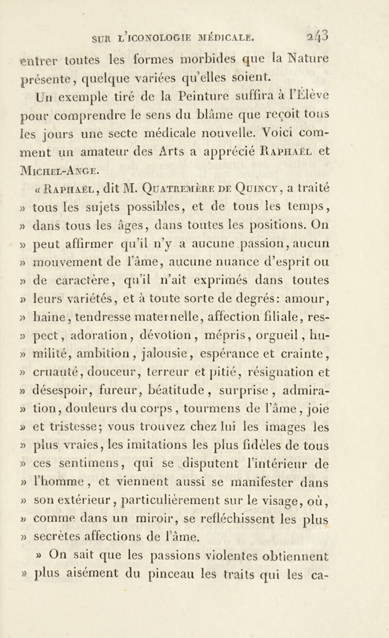 entrer toutes les formes morbides que la Nature présente, quelque variées qu’elles soient. Un exemple tiré de la Peinture suffira à l’Élève pour comprendre le sens du blâme que reçoit tous les jours une secte médicale nouvelle. Voici com- ment un amateur des Arts a apprécié Raphaël et Michel-Ange. « Raphaël, dit M. Quatremère de Quincy, a traité » tous les sujets possibles, et de tous les temps, » dans tous les âges, dans toutes les positions. O11 » peut affirmer qu’il 11’y a aucune passion, aucun » mouvement de l’âme, aucune nuance d’esprit ou ;> de caractère, qu’il n’ait exprimés dans toutes » leurs variétés, et à toute sorte de degrés: amour, » haine, tendresse maternelle, affection filiale, res- » pect, adoration, dévotion, mépris, orgueil, hu- » milité, ambition, jalousie, espérance et crainte, » cruauté, douceur, terreur et pitié, résignation et » désespoir, fureur, béatitude , surprise, admira- » tion, douleurs du corps , tourmens de l’âme, joie » et tristesse; vous trouvez chez lui les images les » plus vraies, les imitations les plus fidèles de tous » ces sentimens, qui se disputent l’intérieur de ?> l’homme, et viennent aussi se manifester dans » son extérieur, particulièrement sur le visage, où, u comme dans un miroir, se réfléchissent les plus » secrètes affections de l’âme. » On sait que les passions violentes obtiennent » plus aisément du pinceau les traits qui les ca-