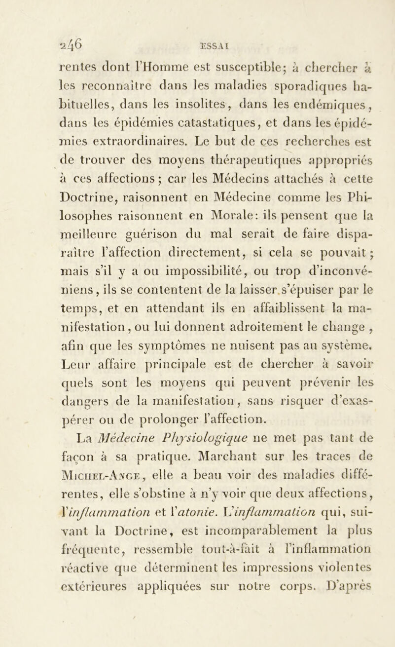 rentes dont l’Homme est susceptible; a chercher à les reconnaître dans les maladies sporadiques ha- bituelles, dans les insolites, dans les endémiques, dans les épidémies catastatiques, et dans les épidé- mies extraordinaires. Le but de ces recherches est de trouver des moyens thérapeutiques appropriés à ces affections ; car les Médecins attachés à cette Doctrine, raisonnent en Médecine comme les Phi- losophes raisonnent en Morale: ils pensent que la meilleure guérison du mal serait de faire dispa- raître l’affection directement, si cela se pouvait; mais s’il y a ou impossibilité, ou trop d’inconvé- niens, ils se contentent de la laisser s’épuiser par le temps, et en attendant ils en affaiblissent la ma- nifestation , ou lui donnent adroitement le change , afin que les symptômes ne nuisent pas au système. Leur affaire principale est de chercher à savoir quels sont les moyens qui peuvent prévenir les dangers de la manifestation, sans risquer d’exas- pérer ou de prolonger l’affection. La Médecine Physiologique ne met pas tant de façon à sa pratique. Marchant sur les traces de Michel-Ange, elle a beau voir des maladies diffé- rentes, elle s’obstine à n’y voir que deux affections, Xinflammation et Xatonie. L’inflammation qui, sui- vant la Doctrine, est incomparablement la plus fréquente, ressemble tout-à-fait à l’inflammation réactive que déterminent les impressions violentes extérieures appliquées sur notre corps. D’après