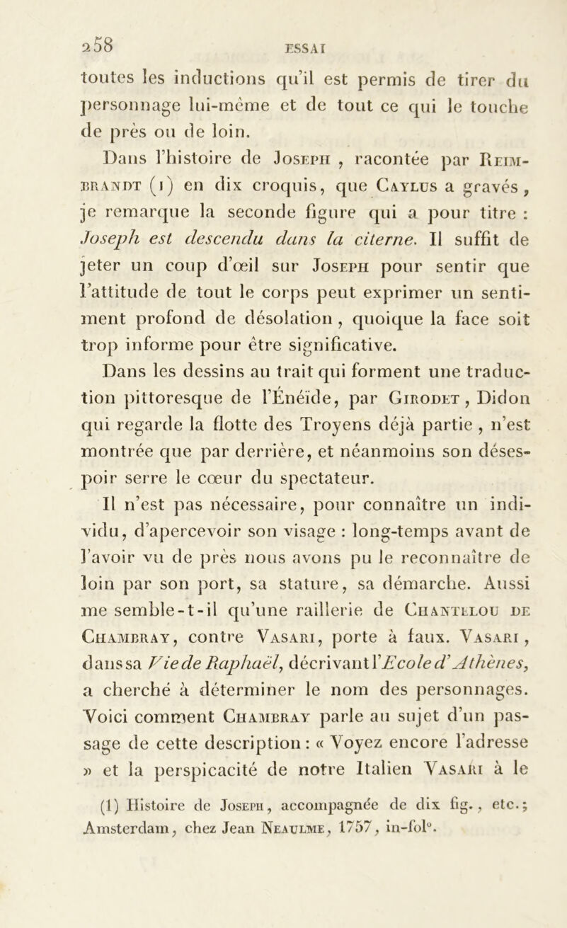 toutes les inductions qu’il est permis de tirer du personnage lui-même et de tout ce qui le touche de près ou de loin. Dans l’histoire de Joseph , racontée par Reim- bran dt (j) en dix croquis, que Caylus a gravés, je remarque la seconde figure qui a pour titre : Joseph est descendu dans la citerne. Il suffit de jeter un coup d’oeil sur Joseph pour sentir que l’attitude de tout le corps peut exprimer un senti- ment profond de désolation , quoique la face soit trop informe pour être significative. Dans les dessins au trait qui forment une traduc- tion pittoresque de l’Enéïde, par Girodet , Didon qui regarde la flotte des Troyens déjà partie , n’est montrée cpie par derrière, et néanmoins son déses- poir serre le cœur du spectateur. Il n’est pas nécessaire, pour connaître un indi- vidu, d’apercevoir son visage : long-temps avant de l’avoir vu de près nous avons pu le reconnaître de loin par son port, sa stature, sa démarche. Aussi me semble-1-il qu’une raillerie de Chantelou de Chambray, contre Vasari, porte à faux. Yasari , danssa Vie de Raphaël, décrivant X Ecole d? Athènes, a cherché à déterminer le nom des personnages. Voici comment Chambray parle au sujet d’un pas- sage de cette description : « Voyez encore l’adresse » et la perspicacité de notre Italien Vasari à le (1) Histoire de Joseph, accompagnée de dix fig., etc.; Amsterdam, chez Jean Neaulme, 1757, in-fol0.