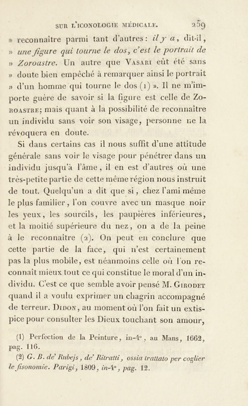 » reconnaître parmi tant d’autres: il y ci, dit-il, » une figure qui tourne le clos , c est le portrait de » Zoroastre. Un autre que Vasari eût été sans » doute bien empêché à remarquer ainsi le portrait « d’un homme qui tourne le dos (1) ». Il ne m’im- porte guère de savoir si la figure est celle de Zo- roastre; mais quant à la possibilité de reconnaître un individu sans voir son visage, personne ne la révoquera en doute. Si dans certains cas il nous suffit d’une attitude générale sans voir le visage pour pénétrer dans un individu jusqu’à l’âme , il en est d’autres où une très-petite partie de cette même région nous instruit de tout. Quelqu’un a dit que si, chez l’ami même le plus familier, l’on couvre avec un masque noir les yeux, les sourcils, les paupières inférieures, et la moitié supérieure du nez, on a de la peine à le reconnaître (a). On peut en conclure que cette partie de la face, qui n’est certainement pas la plus mobile, est néanmoins celle où l'on re- connaît mieux tout ce qui constitue le moral d’un in- dividu. C’est ce que semble avoir pensé M. Girodet quand il a voulu exprimer un chagrin accompagné de terreur. Didojy, au moment où l’on fait un extis- pice pour consulter les Dieux touchant son amour, (1) Perfection de la Peinture, in-4°, au Mans, 1662, pag. 116. (2) G. B. de Rubejs, de’ Ritratti, ossia Irattato per collier le fisonomie. Parigi, 1809 , in-i°, pag. 12.