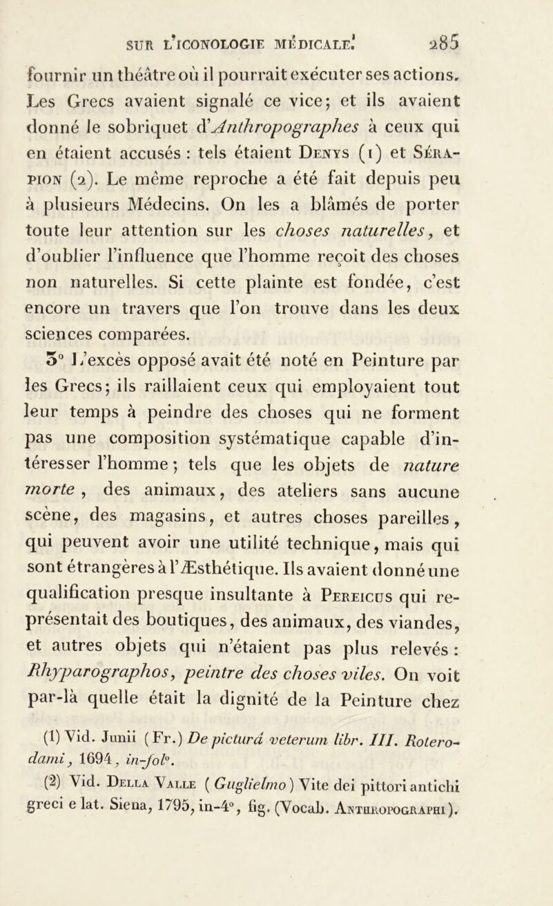 fournir un théâtre où il pourrait exécuter ses actions. Les Grecs avaient signalé ce vice; et ils avaient donné le sobriquet Anthropographes à ceux qui en étaient accusés : tels étaient Denys (i) et Séra- pion (2). Le même reproche a été fait depuis peu à plusieurs Médecins. On les a blâmés de porter toute leur attention sur les choses naturelles, et d’oublier l’influence que l’homme reçoit des choses non naturelles. Si cette plainte est fondée, c’est encore un travers que l’on trouve dans les deux sciences comparées. 5° 1/excès opposé avait été noté en Peinture par les Grecs; ils raillaient ceux qui employaient tout leur temps à peindre des choses qui ne forment pas une composition systématique capable d’in- téresser l’homme ; tels que les objets de nature morte , des animaux, des ateliers sans aucune scène, des magasins, et autres choses pareilles, qui peuvent avoir une utilité technique, mais qui sont étrangères à l’Æsthétique. Ils avaient donné une qualification presque insultante à Pereicus qui re- présentait des boutiques, des animaux, des viandes, et autres objets qui n’étaient pas plus relevés : PJiyparographos, peintre des choses viles. On voit par-là quelle était la dignité de la Peinture chez (1) Y ici. Junii (Fr.) De pictura veterum libr. III. Rolero~ dami, 1694, in-Jol°. (2) Vid. Della Valle ( Giiglietmo ) Vite dci pittori antichi greci e lat. Siena, 1795, in-4°, fig. (Vocal). Ainteropographi).