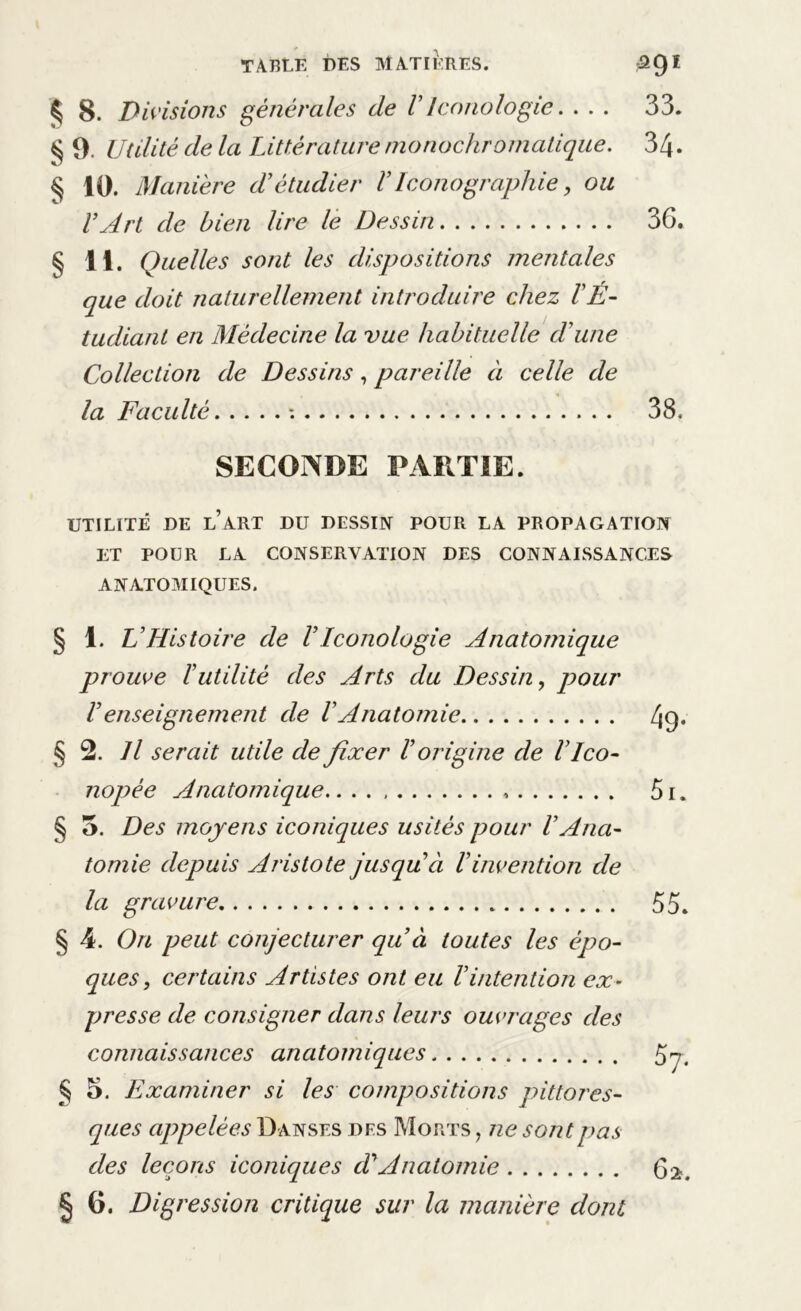 ^sr. ’/r. § 8. Divisions générales de VIcnnologie. . . . 33. 10. Manière d'étudier VIconographie, ou VArt de bien lire le Dessin 3G. § 11. Quelles sont les dispositions mentales que doit naturellement introduire chez l'É- tudiant en Médecine la vue habituelle d'une Collection de Dessins, pareille à celle de la Faculté : 38. SECONDE PARTIE. UTILITÉ DE L’ART DU DESSIN POUR LA PROPAGATION ET POUR LA CONSERVATION DES CONNAISSANCES ANATOMIQUES. § 1. L'Histoire de VIœnologie Anatomique prouve F utilité des Arts du Dessin, pour Venseignement de VAnatomie 4g* § 2. Il serait utile de fixer l'origine de l'ico- nopée Anatomique.. . . 5i. § 5. Des moyens iconiques usités pour l'Ana- tomie depuis Aristote jusqu'à Vinvention de la gravure 55. § 4. On peut conjecturer qu’ci toutes les épo- ques, certains Artistes ont eu l’intention ex- presse de consigner dans leurs ouvrages des connaissances anatomiques 57. § 5. Examiner si les compositions pittores- ques appelées Danses des Morts , ne sont pas des leçons iconiques d'Anatomie 62. § 6. Digression critique sur la manière dont